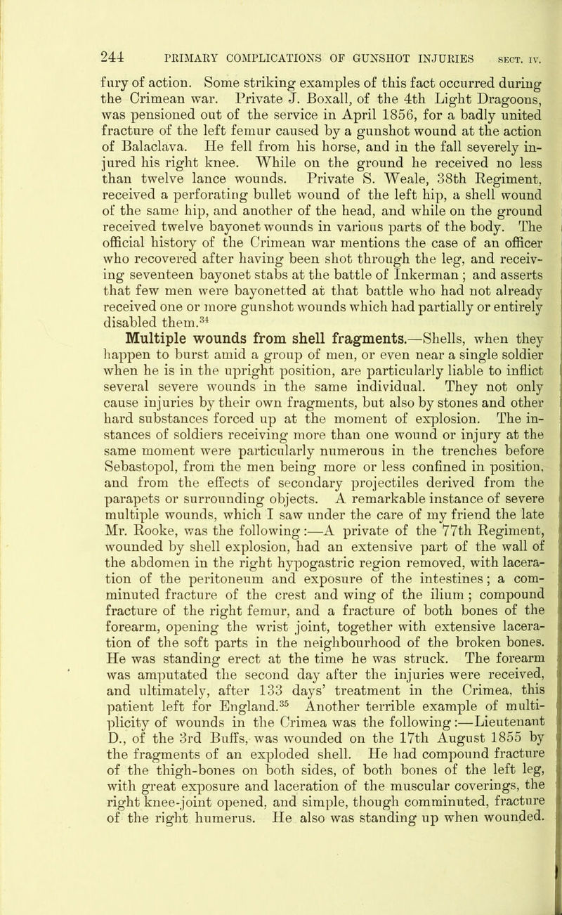 fury of action. Some striking examples of this fact occurred during the Crimean war. Private J. Boxall, of the 4th Light Dragoons, was pensioned out of the service in April 1856, for a badly united fracture of the left femur caused by a gunshot wound at the action of Balaclava. He fell from his horse, and in the fall severely in- jured his right knee. While on the ground he received no less than twelve lance wounds. Private S. Weale, 38th Eegiment, received a perforating bullet wound of the left hip, a shell wound of the same hip, and another of the head, and while on the ground received twelve bayonet wounds in various parts of the body. The official history of the Crimean war mentions the case of an officer who recovered after having been shot through the leg, and receiv- ing seventeen bayonet stabs at the battle of Inkerman ; and asserts that few men were bayonetted at that battle who had not already received one or more gunshot wounds which had partially or entirely disabled them.34 Multiple wounds from shell fragments.—Shells, when they happen to burst amid a group of men, or even near a single soldier when he is in the upright position, are particularly liable to inflict !, several severe wounds in the same individual. They not only cause injuries by their own fragments, but also by stones and other i hard substances forced up at the moment of explosion. The in- stances of soldiers receiving more than one wound or injury at the same moment were particularly numerous in the trenches before Sebastopol, from the men being more or less confined in position, and from the effects of secondary projectiles derived from the parapets or surrounding objects. A remarkable instance of severe i multiple wounds, which I saw under the care of my friend the late Mr. Hooke, was the following:—A private of the 77th Regiment, wounded by shell explosion, had an extensive part of the wall of the abdomen in the right hypogastric region removed, with lacera- tion of the peritoneum and exposure of the intestines; a com- minuted fracture of the crest and wing of the ilium ; compound fracture of the right femur, and a fracture of both bones of the forearm, opening the wrist joint, together with extensive lacera- tion of the soft parts in the neighbourhood of the broken bones, j He was standing erect at the time he was struck. The forearm j was amputated the second day after the injuries were received, and ultimately, after 133 days’ treatment in the Crimea, this patient left for England.35 Another terrible example of multi- plicity of wounds in the Crimea was the following:—Lieutenant D., of the 3rd Buffs, was wounded on the 17th August 1855 by the fragments of an exploded shell. He had compound fracture of the thigh-bones on both sides, of both bones of the left leg, with great exposure and laceration of the muscular coverings, the right knee-joint opened, and simple, though comminuted, fracture of the right humerus. He also was standing up when wounded.