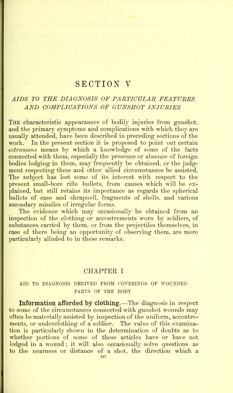 SECTION Y AIDS TO THE DIAGNOSIS OF PARTICULAR FEATURES AND COMPLICATIONS OF GUNSHOT INJURIES The characteristic appearances of bodily injuries from gunshot, and the primary symptoms and complications with which they are usually attended, have been described in preceding sections of the work. In the present section it is proposed to point out certain extraneous means by which a knowledge of some of the facts connected with them, especially the presence or absence of foreign bodies lodging in them, may frequently be obtained, or the judg- ment respecting these and other allied circumstances be assisted. The subject has lost some of its interest with respect to the present small-bore rifle bullets, from causes which will be ex- plained, but still retains its importance as regards the spherical bullets of case and shrapnell, fragments of shells, and various secondary missiles of irregular forms. The evidence which may occasionally be obtained from an inspection of the clothing or accoutrements worn by soldiers, of substances carried by them, or from the projectiles themselves, in case of there being an opportunity of observing them, are more particularly alluded to in these remarks. CHAPTER I AID TO DIAGNOSIS DERIVED FROM COVERINGS OF WOUNDED PARTS OF THE BODY Information afforded by clothing.—The diagnosis in respect to some of the circumstances connected with gunshot wounds may often be materially assisted by inspection of the uniform,, accoutre- ments, or underclothing of a soldier. The value of this examina- tion is particularly shown in the determination of doubts as to whether portions of some of these articles have or have not lodged in a wound ; it will also occasionally solve questions as to the nearness or distance of a shot, the direction which a