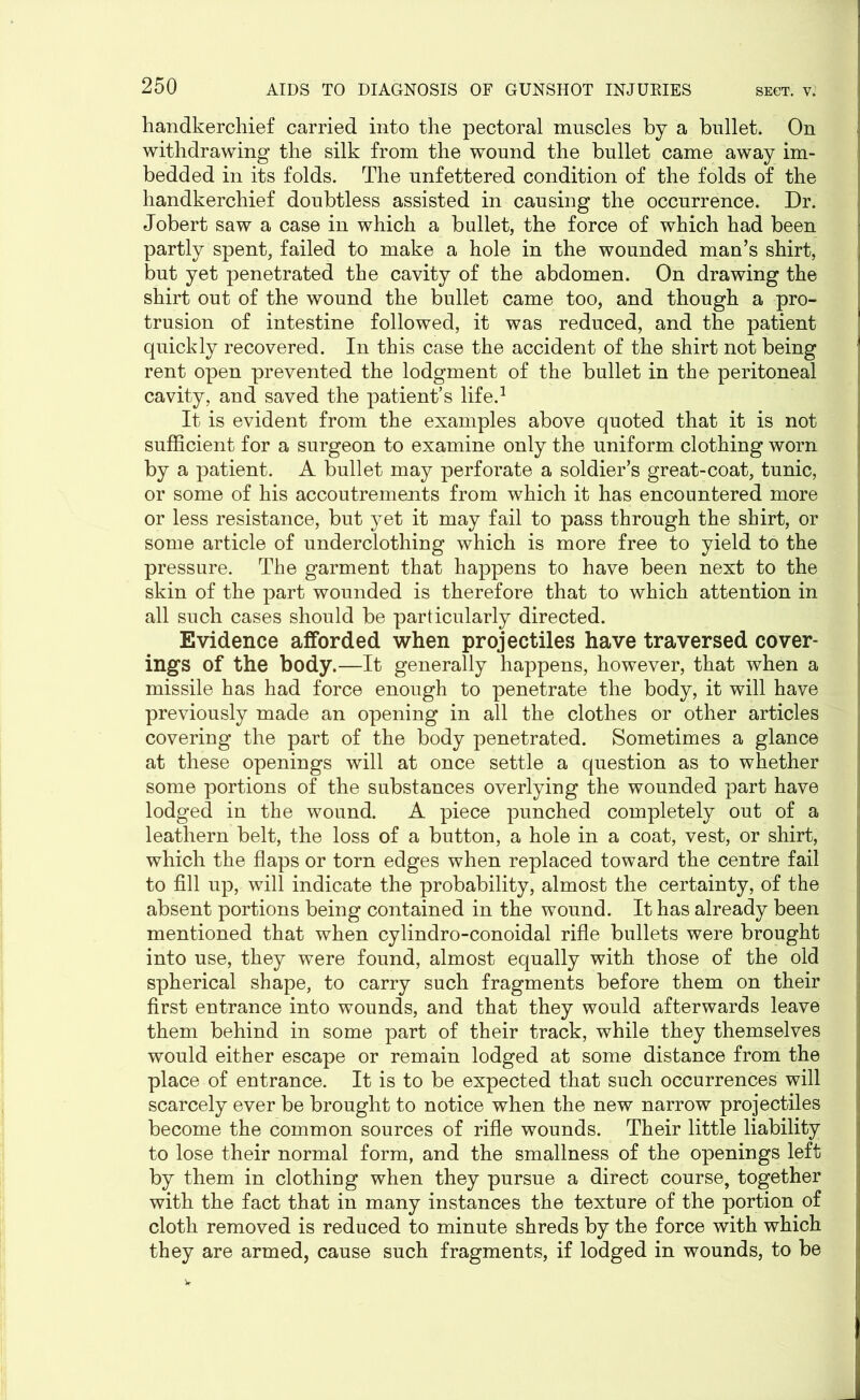 handkerchief carried into the pectoral muscles by a bullet. On withdrawing the silk from the wound the bullet came away im- bedded in its folds. The unfettered condition of the folds of the handkerchief doubtless assisted in causing the occurrence. Dr. Jobert saw a case in which a bullet, the force of which had been partly spent, failed to make a hole in the wounded man’s shirt, but yet penetrated the cavity of the abdomen. On drawing the shirt out of the wound the bullet came too, and though a pro- trusion of intestine followed, it was reduced, and the patient quickly recovered. In this case the accident of the shirt not being rent open prevented the lodgment of the bullet in the peritoneal cavity, and saved the patient’s life.1 It is evident from the examples above quoted that it is not sufficient for a surgeon to examine only the uniform clothing worn by a patient. A bullet may perforate a soldier’s great-coat, tunic, or some of his accoutrements from which it has encountered more or less resistance, but yet it may fail to pass through the shirt, or some article of underclothing which is more free to yield to the pressure. The garment that happens to have been next to the skin of the part wounded is therefore that to which attention in all such cases should be particularly directed. Evidence afforded when projectiles have traversed cover- ings of the body.—It generally happens, however, that when a missile has had force enough to penetrate the body, it will have previously made an opening in all the clothes or other articles covering the part of the body penetrated. Sometimes a glance at these openings will at once settle a question as to whether some portions of the substances overlying the wounded part have lodged in the wound. A piece punched completely out of a leathern belt, the loss of a button, a hole in a coat, vest, or shirt, which the flaps or torn edges when replaced toward the centre fail to fill up, will indicate the probability, almost the certainty, of the absent portions being contained in the wound. It has already been mentioned that when cylindro-conoidal rifle bullets were brought into use, they were found, almost equally with those of the old spherical shape, to carry such fragments before them on their first entrance into wounds, and that they would afterwards leave them behind in some part of their track, while they themselves would either escape or remain lodged at some distance from the place of entrance. It is to be expected that such occurrences will scarcely ever be brought to notice when the new narrow projectiles become the common sources of rifle wounds. Their little liability to lose their normal form, and the smallness of the openings left by them in clothing when they pursue a direct course, together with the fact that in many instances the texture of the portion of cloth removed is reduced to minute shreds by the force with which they are armed, cause such fragments, if lodged in wounds, to be