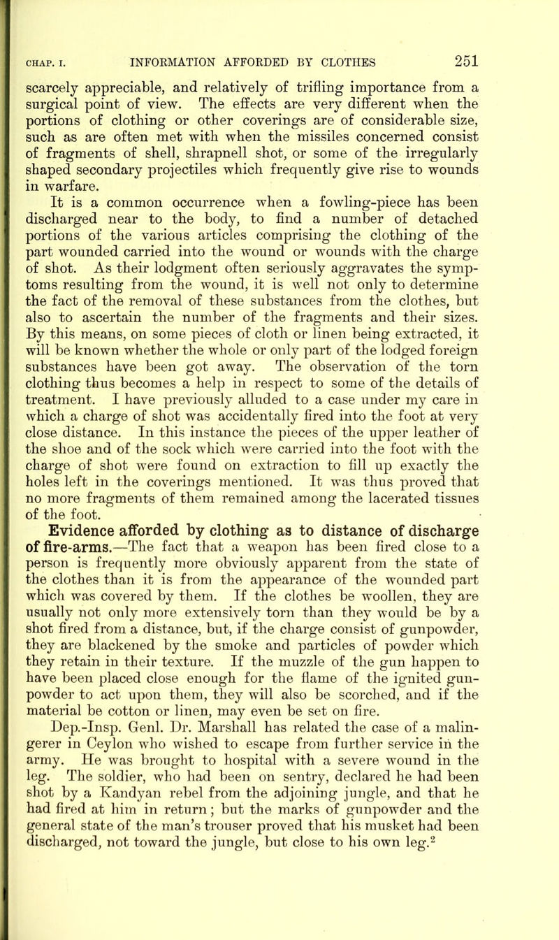 scarcely appreciable, and relatively of trifling importance from a surgical point of view. The effects are very different when the portions of clothing or other coverings are of considerable size, such as are often met with when the missiles concerned consist of fragments of shell, shrapnell shot, or some of the irregularly shaped secondary projectiles which frequently give rise to wounds in warfare. It is a common occurrence when a fowling-piece has been discharged near to the body, to find a number of detached portions of the various articles comprising the clothing of the part wounded carried into the wound or wounds with the charge of shot. As their lodgment often seriously aggravates the symp- toms resulting from the wound, it is well not only to determine the fact of the removal of these substances from the clothes, but also to ascertain the number of the fragments and their sizes. By this means, on some pieces of cloth or linen being extracted, it will be known whether the whole or only part of the lodged foreign substances have been got away. The observation of the torn clothing thus becomes a help in respect to some of the details of treatment. I have previously alluded to a case under my care in which a charge of shot was accidentally fired into the foot at very close distance. In this instance the pieces of the upper leather of the shoe and of the sock which were carried into the foot with the charge of shot were found on extraction to fill up exactly the holes left in the coverings mentioned. It was thus proved that no more fragments of them remained among the lacerated tissues of the foot. Evidence afforded by clothing as to distance of discharge of fire-arms.—The fact that a weapon has been fired close to a person is frequently more obviously apparent from the state of the clothes than it is from the appearance of the wounded part which was covered by them. If the clothes be woollen, they are usually not only more extensively torn than they would be by a shot fired from a distance, but, if the charge consist of gunpowder, they are blackened by the smoke and particles of powder which they retain in their texture. If the muzzle of the gun happen to have been placed close enough for the flame of the ignited gun- powder to act upon them, they will also be scorched, and if the material be cotton or linen, may even be set on fire. Dep.-Insp. Genl. Dr. Marshall has related the case of a malin- gerer in Ceylon who wished to escape from further service in the army. He was brought to hospital with a severe wound in the leg. The soldier, who had been on sentry, declared he had been shot by a Kandyan rebel from the adjoining jungle, and that he had fired at him in return; but the marks of gunpowder and the general state of the man’s trouser proved that his musket had been discharged, not toward the jungle, but close to his own leg.2