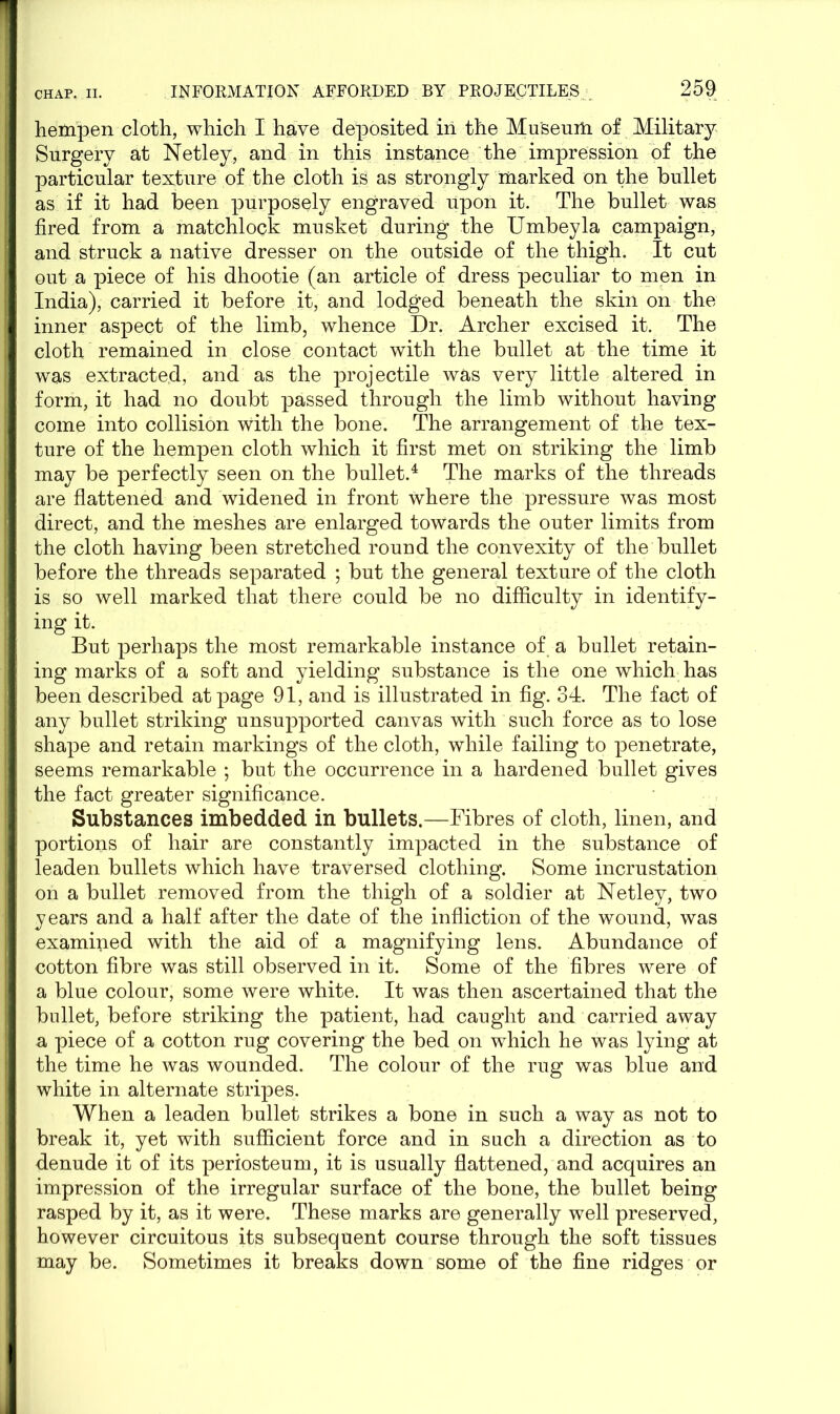 hempen cloth, which I have deposited in the Museum of Military Surgery at Netley, and in this instance the impression of the particular texture of the cloth is as strongly marked on the bullet as if it had been purposely engraved upon it. The bullet was fired from a matchlock musket during the Umbeyla campaign, and struck a native dresser on the outside of the thigh. It cut out a piece of his dhootie (an article of dress peculiar to men in India), carried it before it, and lodged beneath the skin on the inner aspect of the limb, whence Dr. Archer excised it. The cloth remained in close contact with the bullet at the time it was extracted, and as the projectile was very little altered in form, it had no doubt passed through the limb without having come into collision with the bone. The arrangement of the tex- ture of the hempen cloth which it first met on striking the limb may be perfectly seen on the bullet.4 The marks of the threads are flattened and widened in front where the pressure was most direct, and the meshes are enlarged towards the outer limits from the cloth having been stretched round the convexity of the bullet before the threads separated ; but the general texture of the cloth is so well marked that there could be no difficulty in identify- ing it. But perhaps the most remarkable instance of. a bullet retain- ing marks of a soft and yielding substance is the one which has been described at page 91, and is illustrated in fig. 34. The fact of any bullet striking unsupported canvas with such force as to lose shape and retain markings of the cloth, while failing to penetrate, seems remarkable ; but the occurrence in a hardened bullet gives the fact greater significance. Substances imbedded in bullets.—Fibres of cloth, linen, and portions of hair are constantly impacted in the substance of leaden bullets which have traversed clothing. Some incrustation on a bullet removed from the thigh of a soldier at Netley, two years and a half after the date of the infliction of the wound, was examined with the aid of a magnifying lens. Abundance of cotton fibre was still observed in it. Some of the fibres were of a blue colour, some were white. It was then ascertained that the bullet, before striking the patient, had caught and carried away a piece of a cotton rug covering the bed on which he was lying at the time he was wounded. The colour of the rug was blue and white in alternate stripes. When a leaden bullet strikes a bone in such a way as not to break it, yet with sufficient force and in such a direction as to denude it of its periosteum, it is usually flattened, and acquires an impression of the irregular surface of the bone, the bullet being rasped by it, as it were. These marks are generally well preserved, however circuitous its subsequent course through the soft tissues may be. Sometimes it breaks down some of the fine ridges or