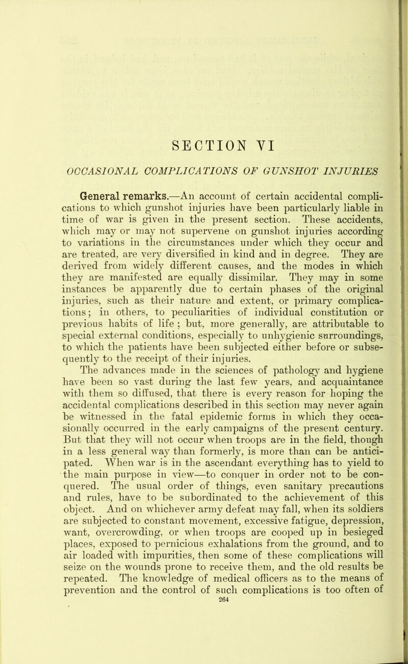 SECTION VI OCCASIONAL COMPLICATIONS OF GUNSHOT INJURIES General remarks.—An account of certain accidental compli- cations to which gunshot injuries have been particularly liable in time of war is given in the present section. These accidents, which may or may not supervene on gunshot injuries according to variations in the circumstances under which they occur and are treated, are very diversified in kind and in degree. They are derived from widely different causes, and the modes in which they are manifested are equally dissimilar. They may in some instances be apparently due to certain phases of the original injuries, such as their nature and extent, or primary complica- tions ; in others, to peculiarities of individual constitution or previous habits of life ; but, more generally, are attributable to special external conditions, especially to unhygienic surroundings, to which the patients have been subjected either before or subse- quently to the receipt of their injuries. The advances made in the sciences of pathology and hygiene have been so vast during the last few years, and acquaintance with them so diffused, that there is every reason for hoping the accidental complications described in this section may never again be witnessed in the fatal epidemic forms in which they occa- sionally occurred in the early campaigns of the present century. But that they will not occur when troops are in the field, though in a less general way than formerly, is more than can be antici- pated. When war is in the ascendant everything has to yield to the main purpose in view—to conquer in order not to be con- quered. The usual order of things, even sanitary precautions and rules, have to be subordinated to the achievement of this object. And on whichever army defeat may fall, when its soldiers are subjected to constant movement, excessive fatigue, depression, want, overcrowding, or when troops are cooped up in besieged places, exposed to pernicious exhalations from the ground, and to air loaded with impurities, then some of these complications will seize on the wounds prone to receive them, and the old results be repeated. The knowledge of medical officers as to the means of prevention and the control of such complications is too often of