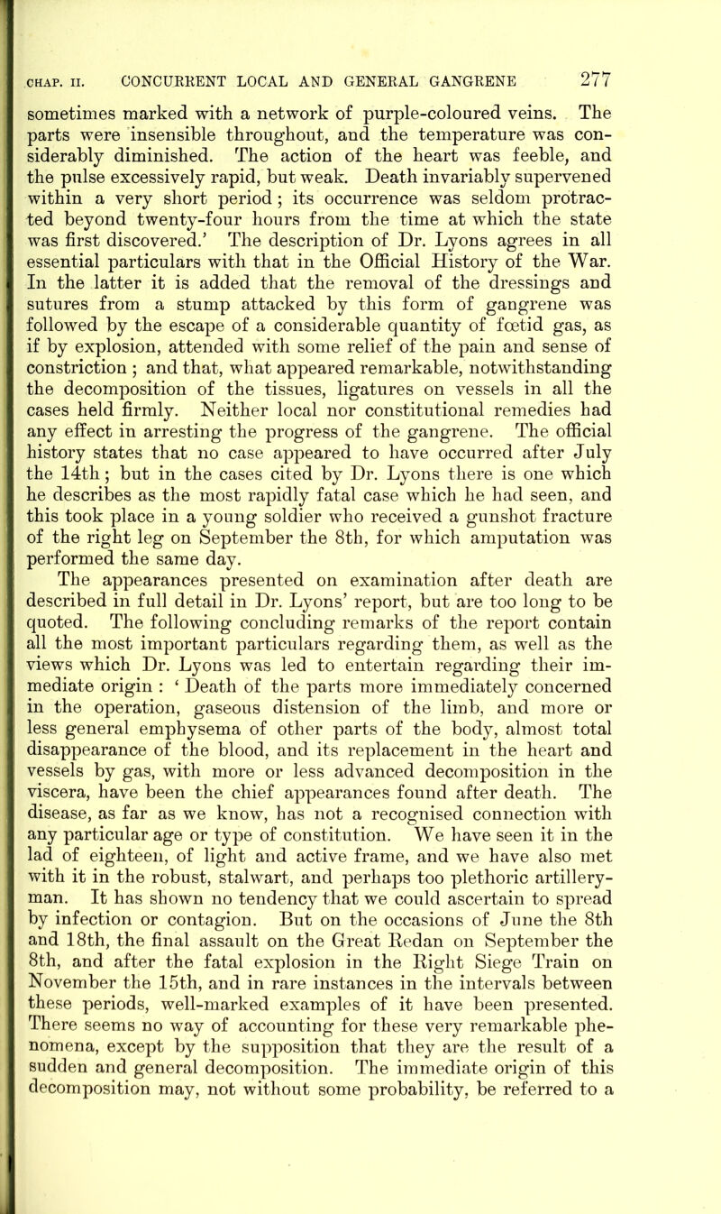 sometimes marked with a network of purple-coloured veins. The parts were insensible throughout, and the temperature was con- siderably diminished. The action of the heart was feeble, and the pulse excessively rapid, but weak. Death invariably supervened within a very short period ; its occurrence was seldom protrac- ted beyond twenty-four hours from the time at which the state was first discovered.’ The description of Dr. Lyons agrees in all essential particulars with that in the Official History of the War. In the latter it is added that the removal of the dressings and sutures from a stump attacked by this form of gangrene was followed by the escape of a considerable quantity of foetid gas, as if by explosion, attended with some relief of the pain and sense of constriction ; and that, what appeared remarkable, notwithstanding the decomposition of the tissues, ligatures on vessels in all the cases held firmly. Neither local nor constitutional remedies had any effect in arresting the progress of the gangrene. The official history states that no case appeared to have occurred after July the 14th; but in the cases cited by Dr. Lyons there is one which he describes as the most rapidly fatal case which he had seen, and this took place in a young soldier who received a gunshot fracture of the right leg on September the 8th, for which amputation was performed the same day. The appearances presented on examination after death are described in full detail in Dr. Lyons’ report, but are too long to be quoted. The following concluding remarks of the report contain all the most important particulars regarding them, as well as the views which Dr. Lyons was led to entertain regarding their im- mediate origin : ‘ Death of the parts more immediately concerned in the operation, gaseous distension of the limb, and more or less general emphysema of other parts of the body, almost total disappearance of the blood, and its replacement in the heart and vessels by gas, with more or less advanced decomposition in the viscera, have been the chief appearances found after death. The disease, as far as we know, has not a recognised connection with any particular age or type of constitution. We have seen it in the lad of eighteen, of light and active frame, and we have also met with it in the robust, stalwart, and perhaps too plethoric artillery- man. It has shown no tendency that we could ascertain to spread by infection or contagion. But on the occasions of June the 8th and 18th, the final assault on the Great Redan on September the 8th, and after the fatal explosion in the Right Siege Train on November the 15th, and in rare instances in the intervals between these periods, well-marked examples of it have been presented. There seems no way of accounting for these very remarkable phe- nomena, except by the supposition that they are the result of a sudden and general decomposition. The immediate origin of this decomposition may, not without some probability, be referred to a