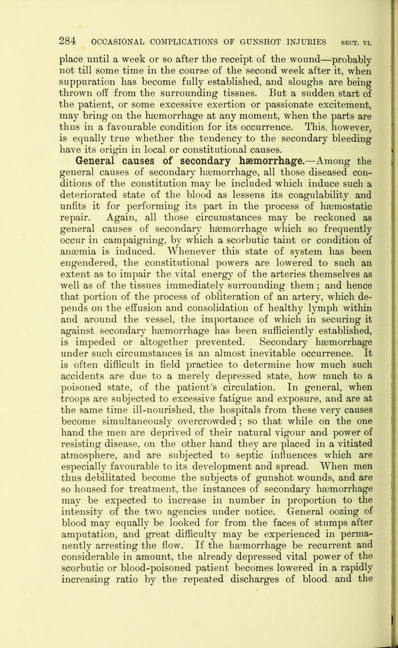 place until a week or so after the receipt of the wound—probably not till some time in the course of the second week after it, when suppuration has become fully established, and sloughs are being thrown off from the surrounding tissues. But a sudden start of the patient, or some excessive exertion or passionate excitement, may bring on the haemorrhage at any moment, when the parts are thus in a favourable condition for its occurrence. This, however, is equally true whether the tendency to the secondary bleeding have its origin in local or constitutional causes. General causes of secondary haemorrhage.—Among the general causes of secondary haemorrhage, all those diseased con- ditions of the constitution may be included which induce such a deteriorated state of the blood as lessens its coagulability and unfits it for performing its part in the process of haemostatic repair. Again, all those circumstances may be reckoned as general causes of secondary haemorrhage which so frequently occur in campaigning, by which a scorbutic taint or condition of anaemia is induced. Whenever this state of system has been j engendered, the constitutional powers are lowered to such an extent as to impair the vital energy of the arteries themselves as well as of the tissues immediately surrounding them; and hence that portion of the process of obliteration of an artery, which de- pends on the effusion and consolidation of healthy lymph within and around the vessel, the importance of which in securing it against secondary haemorrhage has been sufficiently established, is impeded or altogether prevented. Secondary haemorrhage under such circumstances is an almost inevitable occurrence. It is often difficult in field practice to determine how much such accidents are due to a merely depressed state, how much to a poisoned state, of the patient's circulation. In general, when j troops are subjected to excessive fatigue and exposure, and are at the same time ill-nourished, the hospitals from these very causes { become simultaneously overcrowded; so that while on the one hand the men are deprived of their natural vigour and power of resisting disease, on the other hand they are placed in a vitiated atmosphere, and are subjected to septic influences which are especially favourable to its development and spread. When men thus debilitated become the subjects of gunshot wounds, and are so housed for treatment, the instances of secondary haemorrhage j may be expected to increase in number in proportion to the intensity of the two agencies under notice. General oozing of 1 blood may equally be looked for from the faces of stumps after amputation, and great difficulty may be experienced in perma- nently arresting the flow. If the haemorrhage be recurrent and 1 considerable in amount, the already depressed vital power of the 1 scorbutic or blood-poisoned patient becomes lowered in a rapidly increasing ratio by the repeated discharges of blood and the I