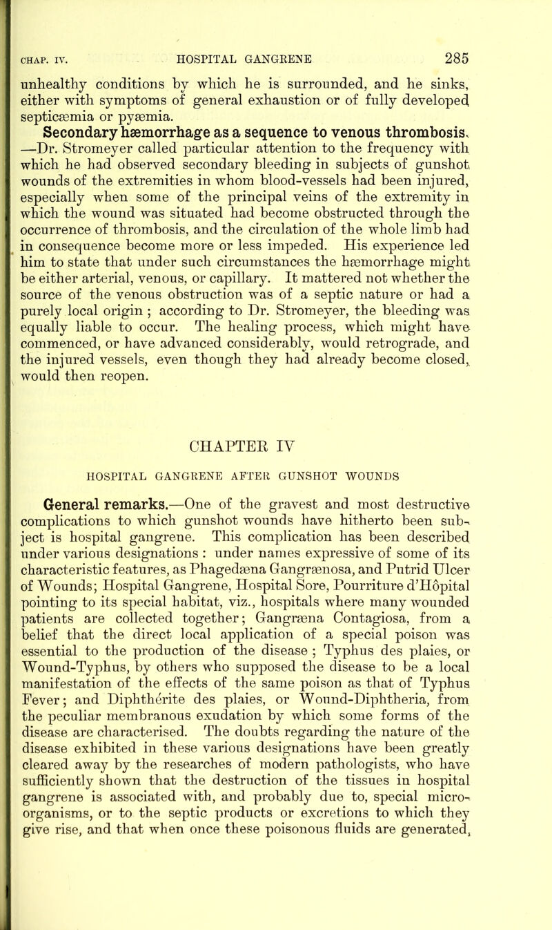 unhealthy conditions by which he is surrounded, and he sinks, either with symptoms of general exhaustion or of fully developed septicsemia or pyaemia. Secondary haemorrhage as a sequence to venous thrombosis, —Dr. Stromeyer called particular attention to the frequency with which he had observed secondary bleeding in subjects of gunshot wounds of the extremities in whom blood-vessels had been injured, especially when some of the principal veins of the extremity in which the wound was situated had become obstructed through the occurrence of thrombosis, and the circulation of the whole limb had in consequence become more or less impeded. His experience led him to state that under such circumstances the haemorrhage might be either arterial, venous, or capillary. It mattered not whether the source of the venous obstruction was of a septic nature or had a purely local origin ; according to Dr. Stromeyer, the bleeding was equally liable to occur. The healing process, which might have- commenced, or have advanced considerably, would retrograde, and the injured vessels, even though they had already become closed, would then reopen. CHAPTER IV HOSPITAL GANGRENE AFTER GUNSHOT WOUNDS General remarks.—One of the gravest and most destructive complications to which gunshot wounds have hitherto been sub^ ject is hospital gangrene. This complication has been described under various designations : under names expressive of some of its characteristic features, as Phagedsena Gangreenosa, and Putrid Ulcer of Wounds; Hospital Gangrene, Hospital Sore, Pourriture d’Hopital pointing to its special habitat, viz., hospitals where many wounded patients are collected together; Gangraena Contagiosa, from a belief that the direct local application of a special poison was essential to the production of the disease ; Typhus des plaies, or Wound-Typhus, by others who supposed the disease to be a local manifestation of the effects of the same poison as that of Typhus Fever; and Diphtherite des plaies, or Wound-Diphtheria, from the peculiar membranous exudation by which some forms of the disease are characterised. The doubts regarding the nature of the disease exhibited in these various designations have been greatly cleared away by the researches of modern pathologists, who have sufficiently shown that the destruction of the tissues in hospital gangrene is associated with, and probably due to, special micros organisms, or to the septic products or excretions to which they give rise, and that when once these poisonous fluids are generated,