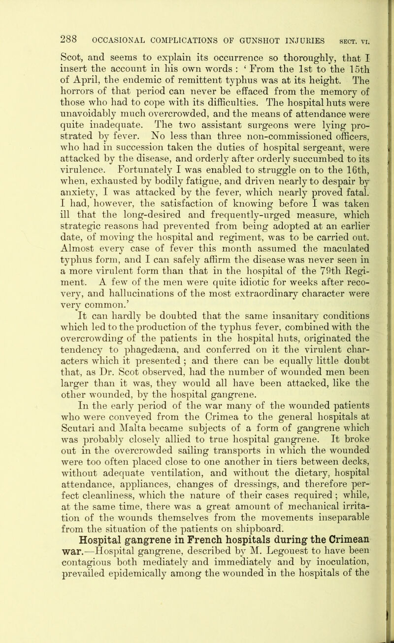 Scot, and seems to explain its occurrence so thoroughly, that I insert the account in his own words : ‘ From the 1st to the 15th of April, the endemic of remittent typhus was at its height. The horrors of that period can never be effaced from the memory of those who had to cope with its difficulties. The hospital huts were unavoidably much overcrowded, and the means of attendance were quite inadequate. The two assistant surgeons were lying pro- strated by fever. No less than three non-commissioned officers, who had in succession taken the duties of hospital sergeant, were attacked by the disease, and orderly after orderly succumbed to its virulence. Fortunately I was enabled to struggle on to the 16th, when, exhausted by bodily fatigue, and driven nearly to despair by anxiety, I was attacked by the fever, which nearly proved fatal. I had, however, the satisfaction of knowing before I was taken ill that the long-desired and frequently-urged measure, which strategic reasons had prevented from being adopted at an earlier : date, of moving the hospital and regiment, was to be carried out. ] Almost every case of fever this month assumed the maculated typhus form, and I can safely affirm the disease was never seen in a more virulent form than that in the hospital of the 79th Regi- [ ment. A few of the men were quite idiotic for weeks after reco- 1 very, and hallucinations of the most extraordinary character were \ very common.’ It can hardly be doubted that the same insanitary conditions which led to the production of the typhus fever, combined with the overcrowding of the patients in the hospital huts, originated the tendency to phagedaena, and conferred on it the virulent char- acters which it presented ; and there can be equally little doubt that, as Dr. Scot observed, had the number of wounded men been larger than it was, they would all have been attacked, like the other wounded, by the hospital gangrene. In the early period of the war many of the wounded patients who were conveyed from the Crimea to the general hospitals at Scutari and Malta became subjects of a form of gangrene which was probably closely allied to true hospital gangrene. It broke out in the overcrowded sailing transports in which the wounded ! were too often placed close to one another in tiers between decks, J without adequate ventilation, and without the dietary, hospital attendance, appliances, changes of dressings, and therefore per- -i feet cleanliness, which the nature of their cases required; while, at the same time, there was a great amount of mechanical irrita- tion of the wounds themselves from the movements inseparable from the situation of the patients on shipboard. Hospital gangrene in French hospitals during the Crimean war.—Hospital gangrene, described by M. Legouest to have been contagious both mediately and immediately and by inoculation, prevailed epidemically among the wounded in the hospitals of the