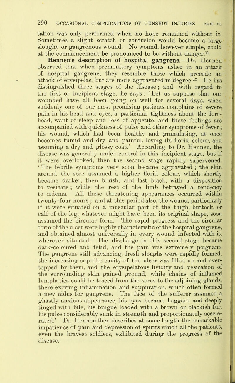 tation was only performed when no hope remained without it. Sometimes a slight scratch or contusion would become a large sloughy or gangrenous wound. No wound, however simple, could at the commencement be pronounced to be without danger.11 Hennen’s description of hospital gangrene.—Dr. Hennen observed that when premonitory symptoms usher in an attack of hospital gangrene, they resemble those which precede an attack of erysipelas, but are more aggravated in degree.12 He has distinguished three stages of the disease; and, with regard to the first or incipient stage, he says: ‘ Let us suppose that our wounded have all been going on well for several days, when suddenly one of our most promising patients complains of severe pain in his head and eyes, a particular tightness about the fore- head, want of sleep and loss of appetite, and these feelings are accompanied with quickness of pulse and other symptoms of fever; his wound, which had been healthy and granulating, at once becomes tumid and dry and painful, losing its florid colour, and assuming a dry and glossy coat.’ According to Dr. Hennen, the disease was generally under control in this incipient stage, but if it were overlooked, then the second stage rapidly supervened. 4 The febrile symptoms very soon became aggravated ; the skin around the sore assumed a higher florid colour, which shortly became darker, then bluish, and last black, with a disposition to vesicate ; while the rest of the limb betrayed a tendency to oedema. All these threatening appearances occurred within twenty-four hours ; and at this period also, the wound, particularly if it were situated on a muscular part of the thigh, buttock, or calf of the leg, whatever might have been its original shape, soon assumed the circular form. The rapid progress and the circular form of the ulcer were highly characteristic of the hospital gangrene, and obtained almost universally in every wound infected with it, wherever situated. The discharge in this second stage became dark-coloured and fetid, and the pain was extremely poignant. The gangrene still advancing, fresh sloughs were rapidly formed, the increasing cup-like cavity of the ulcer was filled up and over- topped by them, and the erysipelatous lividity and vesication of the surrounding skin gained ground, while chains of inflamed lymphatics could be traced from the sores to the adjoining glands, there exciting inflammation and suppuration, which often formed a new nidus for gangrene. The face of the sufferer assumed a ghastly anxious appearance, his eyes became haggard and deeply tinged with bile, his tongue loaded with a brown or blackish fur, his pulse considerably sunk in strength and proportionately accele- rated.’ Dr. Hennen then describes at some length the remarkable impatience of pain and depression of spirits which all the patients, even the bravest soldiers, exhibited during the progress of the disease.