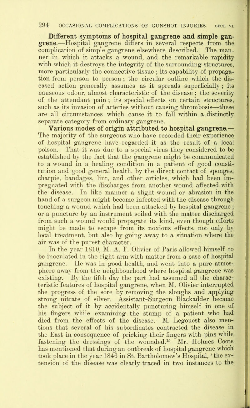 Different symptoms of hospital gangrene and simple gan- grene.—Hospital gangrene differs in several respects from the complication of simple gangrene elsewhere described. The man- ner in which it attacks a wound, and the remarkable rapidity with which it destroys the integrity of the surrounding structures, more particularly the connective tissue ; its capability of propaga- tion from person to person ; the circular outline which the dis- eased action generally assumes as it spreads superficially ; its nauseous odour, almost characteristic of the disease ; the severity of the attendant pain ; its special effects on certain structures, such as its invasion of arteries without causing thrombosis—these are all circumstances which cause it to fall within a distinctly separate category from ordinary gangrene. Various modes of origin attributed to hospital gangrene.— The majority of the surgeons who have recorded their experience of hospital gaugrene have regarded it as the result of a local poison. That it was due to a special virus they considered to be established by the fact that the gangrene might be communicated to a wound in a healing condition in a patient of good consti- tution and good general health, by the direct contact of sponges, charpie, bandages, lint, and other articles, which had been im- pregnated with the discharges from another wound affected with the disease. In like manner a slight wound or abrasion in the hand of a surgeon might become infected with the disease through touching a wound which had been attacked by hospital gangrene ; or a puncture by an instrument soiled with the matter discharged from such a wound would propagate its kind, even though efforts might be made to escape from its noxious effects, not only by local treatment, but also by going away to a situation where the air was of the purest character. In the year 1810, M. A. F. Olivier of Paris allowed himself to be inoculated in the right arm with matter from a case of hospital gangrene. He was in good health, and went into a pure atmos- phere away from the neighbourhood where hospital gangrene was existing. By the fifth day the part had assumed all the charac- teristic features of hospital gangrene, when M. Olivier interrupted the progress of the sore by removing the sloughs and applying strong nitrate of silver. Assistant-Surgeon Blackadder became the subject of it by accidentally puncturing himself in one of his fingers while examining the stump of a patient who had died from the effects of the disease. M. Legouest also men- tions that several of his subordinates contracted the disease in the East in consequence of pricking their fingers with pins while fastening the dressings of the wounded.15 Mr. Holmes Coote has mentioned that during an outbreak of hospital gangrene which took place in the year 1846 in St. Bartholomew’s Hospital, ‘ the ex- tension of the disease was clearly traced in two instances to the