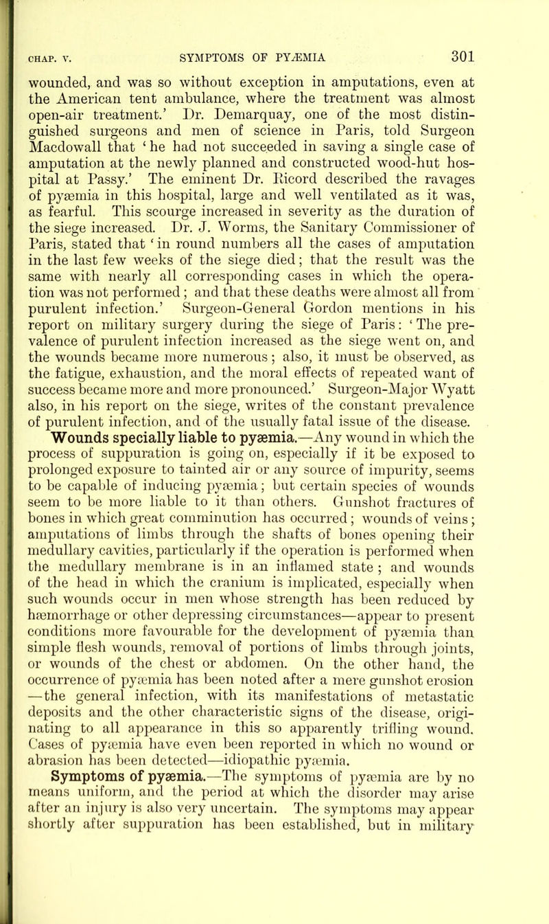 wounded, and was so without exception in amputations, even at the American tent ambulance, where the treatment was almost open-air treatment.’ Dr. Demarquay, one of the most distin- guished surgeons and men of science in Paris, told Surgeon Macdowall that ‘ he had not succeeded in saving a single case of amputation at the newly planned and constructed wood-hut hos- pital at Passy.’ The eminent Dr. Eicord described the ravages of pyaemia in this hospital, large and well ventilated as it was, as fearful. This scourge increased in severity as the duration of the siege increased. Dr. J. Worms, the Sanitary Commissioner of Paris, stated that ‘ in round numbers all the cases of amputation in the last few weeks of the siege died; that the result was the same with nearly all corresponding cases in which the opera- tion was not performed; and that these deaths were almost all from purulent infection.’ Surgeon-General Gordon mentions in his report on military surgery during the siege of Paris: ‘ The pre- valence of purulent infection increased as the siege went on, and the wounds became more numerous; also, it must be observed, as the fatigue, exhaustion, and the moral effects of repeated want of success became more and more pronounced.’ Surgeon-Major Wyatt also, in his report on the siege, writes of the constant prevalence of purulent infection, and of the usually fatal issue of the disease. Wounds specially liable to pyaemia.—Any wound in which the process of suppuration is going on, especially if it be exposed to prolonged exposure to tainted air or any source of impurity, seems to be capable of inducing pyaemia; but certain species of wounds seem to be more liable to it than others. Gunshot fractures of bones in which great comminution has occurred; wTounds of veins; amputations of limbs through the shafts of bones opening their medullary cavities, particularly if the operation is performed when the medullary membrane is in an inflamed state ; and wounds of the head in which the cranium is implicated, especially when such wounds occur in men whose strength has been reduced by haemorrhage or other depressing circumstances—appear to present conditions more favourable for the development of pyaemia than simple flesh wounds, removal of portions of limbs through joints, or wounds of the chest or abdomen. On the other hand, the occurrence of pyaemia has been noted after a mere gunshot erosion — the general infection, with its manifestations of metastatic deposits and the other characteristic signs of the disease, origi- nating to all appearance in this so apparently trifling wound. Cases of pyaemia have even been reported in which no wound or abrasion has been detected—idiopathic pyaemia. Symptoms of pyaemia.—The symptoms of pyaemia are by no means uniform, and the period at which the disorder may arise after an injury is also very uncertain. The symptoms may appear shortly after suppuration has been established, but in military