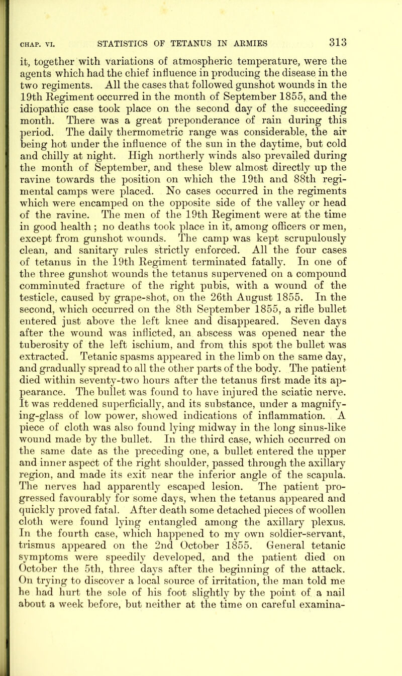 it, together with variations of atmospheric temperature, were the agents which had the chief influence in producing the disease in the two regiments. All the cases that followed gunshot wounds in the 19th Eegiment occurred in the month of September 1855, and the idiopathic case took place on the second day of the succeeding month. There was a great preponderance of rain during this period. The daily thermometric range was considerable, the air being hot under the influence of the sun in the daytime, but cold and chilly at night. High northerly winds also prevailed during the month of September, and these blew almost directly up the ravine towards the position on which the 19th and 88th regi- mental camps were placed. No cases occurred in the regiments which were encamped on the opposite side of the valley or head of the ravine. The men of the 19th Eegiment were at the time in good health; no deaths took place in it, among officers or men, except from gunshot wounds. The camp was kept scrupulously clean, and sanitary rules strictly enforced. All the four cases of tetanus in the 19th Eegiment terminated fatally. In one of the three gunshot wounds the tetanus supervened on a compound comminuted fracture of the right pubis, with a wound of the testicle, caused by grape-shot, on the 26th August 1855. In the second, which occurred on the 8th September 1855, a rifle bullet entered just above the left knee and disappeared. Seven days after the wound was inflicted, an abscess was opened near the tuberosity of the left ischium, and from this spot the bullet was extracted. Tetanic spasms appeared in the limb on the same day, and gradually spread to all the other parts of the body. The patient died within seventy-two hours after the tetanus first made its ap- pearance. The bullet was found to have injured the sciatic nerve. It was reddened superficially, and its substance, under a magnify- ing-glass of low power, showed indications of inflammation. A piece of cloth was also found lying midway in the long sinus-like wound made by the bullet. In the third case, which occurred on the same date as the preceding one, a bullet entered the upper and inner aspect of the right shoulder, passed through the axillary region, and made its exit near the inferior angle of the scapula. The nerves had apparently escaped lesion. The patient pro- gressed favourably for some days, when the tetanus appeared and quickly proved fatal. After death some detached pieces of woollen cloth were found lying entangled among the axillary plexus. In the fourth case, which happened to my own soldier-servant, trismus appeared on the 2nd October 1855. General tetanic symptoms were speedily developed, and the patient died on October the 5th, three days after the beginning of the attack. On trying to discover a local source of irritation, the man told me he had hurt the sole of his foot slightly by the point of a nail about a week before, but neither at the time on careful examina-