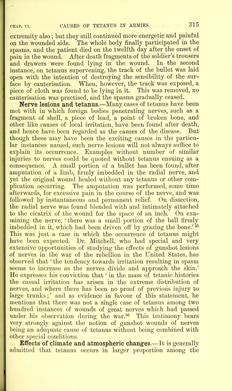 extremity also; but they still continued more energetic and painful on the wounded side. The whole body finally participated in the spasms, and the patient died on the twelfth day after the onset of pain in the wound. After death fragments of the soldier’s trousers and drawers were found lying in the wound. In the second instance, on tetanus supervening, the track of the bullet was laid open with the intention of destroying the sensibility of the sur- face by cauterisation. When, however, the track was exposed, a piece of cloth was found to be lying in it. This was removed, no cauterisation was practised, and the spasms gradually ceased. Nerve lesions and tetanus.—Many cases of tetanus have been met with in which foreign bodies penetrating nerves, such as a fragment of shell, a piece of lead, a point of broken bone, and other like causes of local irritation, have been found after death, and hence have been regarded as the causes of the disease. But though these may have been the exciting causes in the particu- lar instances named, such nerve lesions will not always suffice to explain its occurrence. Examples without number of similar injuries to nerves could be quoted without tetanus ensuing as a consequence. A small portion of a bullet has been found, after amputation of a limb, firmly imbedded in the radial nerve, and yet the original wound healed without any tetanus or other com- plication occurring. The amputation was performed, some time afterwards, for excessive pain in the course of the nerve, and was followed by instantaneous and permanent relief. On dissection, the radial nerve was found blended with and intimately attached to the cicatrix of the wound for the space of an inch. On exa- mining the nerve, ‘ there was a small portion of the ball firmly imbedded in it, which had been driven off by grazing the bone.’35 This was just a case in which the occurrence of tetanus might have been expected. Dr. Mitchell, who had special and very extensive opportunities of studying the effects of gunshot lesions of nerves in the war of the rebellion in the United States, has observed that ‘ the tendency towards irritation resulting in spasm seems to increase as the nerves divide and approach the skin.’ He expresses his conviction that ‘ in the mass of tetanic histories the casual irritation has arisen in the extreme distribution of nerves, and where there has been no proof of previous injury to large trunks; ’ and as evidence in favour of this statement, he mentions that there was not a single case of tetanus among two hundred instances of wounds of great nerves which . had passed under his observation during the war.36 This testimony bears very strongly against the notion of gunshot wounds of nerves being an adequate cause of tetanus without being combined with other special conditions. Effects of climate and atmospheric changes.—It is generally admitted that tetanus occurs in larger proportion among the