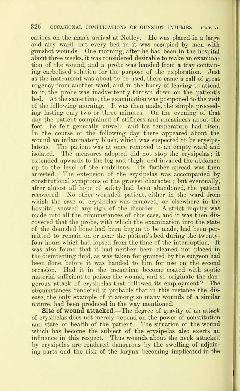 carious on the man’s arrival at Netley. He was placed in a large and airy ward, but every bed in it was occupied by men with gunshot wounds. One morning, after he had been in the hospital about three weeks, it was considered desirable to make an examina- tion of the wound, and a probe was handed from a tray contain- ing carbolised solution for the purpose of the exploration. Just as the instrument was about to be used, there came a call of great urgency from another ward, and, in the hurry of leaving to attend to it, the probe was inadvertently thrown down on the patient’s bed. At the same time, the examination was postponed to the visit of the following morning. It was then made, the simple proceed- ing lasting only two or three minutes. On the evening of that day the patient complained of stiffness and uneasiness about the foot—he felt generally unwell—and his temperature had risen. In the course of the following day there appeared about the wound an inflammatory blush, which was suspected to be erysipe- latous. The patient was at once removed to an empty ward and isolated. The measures adopted did not stop the erysipelas; it extended upwards to the leg and thigh, and invaded the abdomen up to the level of the umbilicus. Its farther spread was then arrested. The extension of the erysipelas was accompanied by constitutional symptoms of the gravest character; but eventually, after almost all hope of safety had been abandoned, the patient recovered. No other wounded patient, either in the ward from which the case of erysipelas was removed, or elsewhere in the hospital, showed any sign of the disorder. A strict inquiry was made into all the circumstances of this case, and it was then dis- covered that the probe, with which the examination into the state of the denuded bone had been begun to be made, had been per- mitted to remain on or near the patient’s bed during the twenty- four hours which had lapsed from the time of the interruption. It was also found that it had neither been cleaned nor placed in the disinfecting fluid, as was taken for granted by the surgeon had been done, before it was handed to him for use on the second occasion. Had it in the meantime become coated with septic material sufficient to poison the wound, and so originate the dan- gerous attack of erysipelas that followed its employment? The circumstances rendered it probable that in this instance the dis- ease, the only example of it among so many wounds of a similar nature, had been produced in the way mentioned. Site of wound attacked.—The degree of gravity of an attack of erysipelas does not merely depend on the power of constitution and state of health of the patient. The situation of the wound which has become the subject of the erysipelas also exerts an influence in this respect. Thus wounds about the neck attacked by erysipelas are rendered dangerous by the swelling of adjoin- ing parts and the risk of the larynx becoming implicated in the