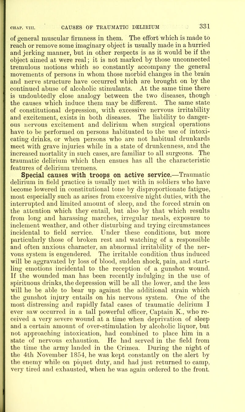 of general muscular firmness in them. The effort which is made to reach or remove some imaginary object is usually made in a hurried and jerking manner, but in other respects is as it would be if the object aimed at were real; it is not marked by those unconnected tremulous motions which so constantly accompany the general movements of persons in whom those morbid changes in the brain and nerve structure have occurred which are brought on by the continued abuse of alcoholic stimulants. At the same time there is undoubtedly close analogy between the two diseases, though the causes which induce them may be different. The same state of constitutional depression, with excessive nervous irritability and excitement, exists in both diseases. The liability to danger- ous nervous excitement and delirium when surgical operations have to be performed on persons habituated to the use of intoxi- cating drinks, or when persons who are not habitual drunkards meet with grave injuries while in a state of drunkenness, and the increased mortality in such cases, are familiar to all surgeons. The traumatic delirium which then ensues has all the characteristic features of delirium tremens. Special causes with troops on active service.—Traumatic delirium in field practice is usually met with in soldiers who have become lowered in constitutional tone by disproportionate fatigue, most especially such as arises from excessive night duties, with the interrupted and limited amount of sleep, and the forced strain on the attention which they entail, but also by that which results from long and harassing marches, irregular meals, exposure to inclement weather, and other disturbing and trying circumstances incidental to field service. Under these conditions, but more particularly those of broken rest and watching of a responsible and often anxious character, an abnormal irritability of the ner- vous system is engendered. The irritable condition thus induced will be aggravated by loss of blood, sudden shock, pain, and start- ling emotions incidental to the reception of a gunshot wound. If the wounded man has been recently indulging in the use of spirituous drinks, the depression will be all the lower, and the less will he be able to bear up against the additional strain which the gunshot injury entails on his nervous system. One of the most distressing and rapidly fatal cases of traumatic delirium I ever saw occurred in a tall powerful officer, Captain K., who re- ceived a very severe wound at a time when deprivation of sleep and a certain amount of over-stimulation by alcoholic liquor, but not approaching intoxication, had combined to place him in a state of nervous exhaustion. He had served in the field from the time the army landed in the Crimea. During the night of the 4th November 1854, he was kept constantly on the alert by the enemy while on piquet duty, and had just returned to camp, very tired and exhausted, when he was again ordered to the front.