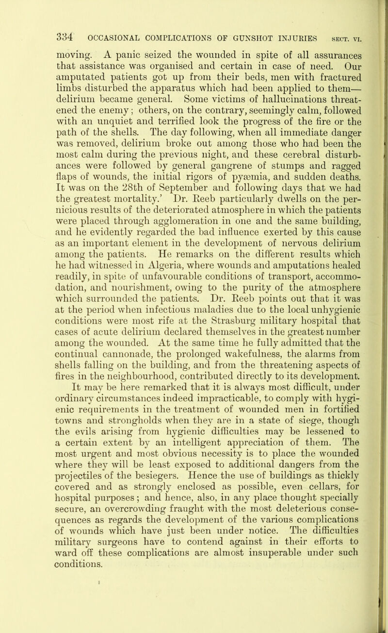 moving. A panic seized the wounded in spite of all assurances that assistance was organised and certain in case of need. Our amputated patients got up from their beds, men with fractured limbs disturbed the apparatus which had been applied to them— delirium became general. Some victims of hallucinations threat- ened the enemy; others, on the contrary, seemingly calm, followed with an unquiet and terrified look the progress of the fire or the path of the shells. The day following, when all immediate danger was removed, delirium broke out among those who had been the most calm during the previous night, and these cerebral disturb- ances were followed by general gangrene of stumps and ragged flaps of wounds, the initial rigors of pyemia, and sudden deaths. It was on the 28th of September and following days that we had the greatest mortality.’ Dr. Reeb particularly dwells on the per- nicious results of the deteriorated atmosphere in which the patients were placed through agglomeration in one and the same building, and he evidently regarded the bad influence exerted by this cause as an important element in the development of nervous delirium among the patients. He remarks on the different results which he had witnessed in Algeria, where wounds and amputations healed readily, in spite of unfavourable conditions of transport, accommo- dation, and nourishment, owing to the purity of the atmosphere which surrounded the patients. Dr. Reeb points out that it was at the period when infectious maladies due to the local unhygienic conditions were most rife at the Strasburg military hospital that cases of acute delirium declared themselves in the greatest number among the wounded. At the same time he fully admitted that the continual cannonade, the prolonged wakefulness, the alarms from shells falling on the building, and from the threatening aspects of fires in the neighbourhood, contributed directly to its development. It may be here remarked that it is always most difficult, under ordinary circumstances indeed impracticable, to comply with hygi- enic requirements in the treatment of wounded men in fortified towns and strongholds when they are in a state of siege, though the evils arising from hygienic difficulties may be lessened to a certain extent by an intelligent appreciation of them. The most urgent and most obvious necessity is to place the wounded where they will be least exposed to additional dangers from the projectiles of the besiegers. Hence the use of buildings as thickly covered and as strongly enclosed as possible, even cellars, for hospital purposes; and hence, also, in any place thought specially secure, an overcrowding fraught with the most deleterious conse- quences as regards the development of the various complications of wounds which have just been under notice. The difficulties military surgeons have to contend against in their efforts to ward off these complications are almost insuperable under such conditions.