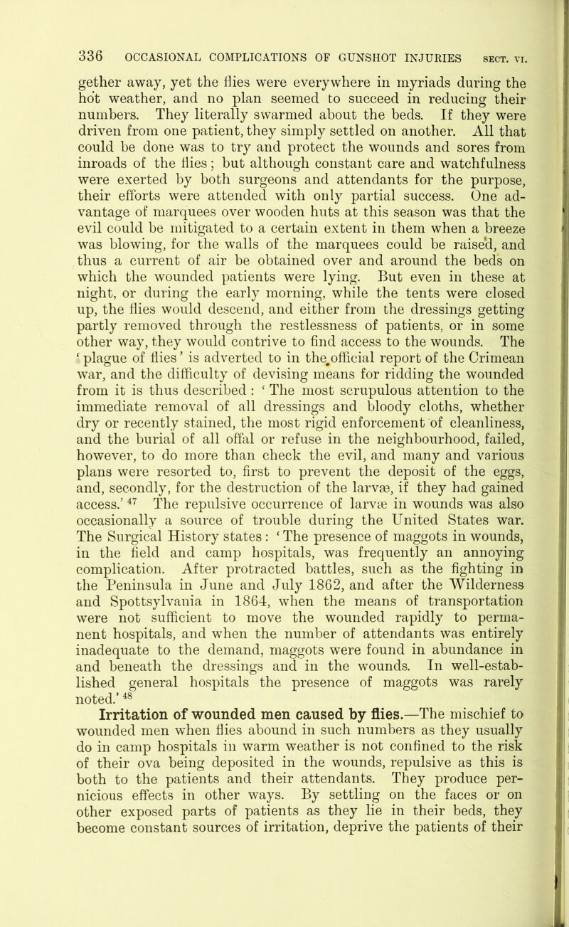 gether away, yet the flies were everywhere in myriads during the hot weather, and no plan seemed to succeed in reducing their numbers. They literally swarmed about the beds. If they were driven from one patient, they simply settled on another. All that could be done was to try and protect the wounds and sores from inroads of the flies; but although constant care and watchfulness were exerted by both surgeons and attendants for the purpose, their efforts were attended with only partial success. One ad- vantage of marquees over wooden huts at this season was that the evil could be mitigated to a certain extent in them when a breeze was blowing, for the walls of the marquees could be raise'd, and thus a current of air be obtained over and around the beds on which the wounded patients were lying. But even in these at night, or during the early morning, while the tents were closed up, the flies would descend, and either from the dressings getting partly removed through the restlessness of patients, or in some other way, they would contrive to find access to the wounds. The ‘ plague of flies ’ is adverted to in the^official report of the Crimean war, and the difficulty of devising means for ridding the wounded from it is thus described : ‘ The most scrupulous attention to the immediate removal of all dressings and bloody cloths, whether dry or recently stained, the most rigid enforcement of cleanliness, and the burial of all offal or refuse in the neighbourhood, failed, however, to do more than check the evil, and many and various plans were resorted to, first to prevent the deposit of the eggs, and, secondly, for the destruction of the larvas, if they had gained access.’47 The repulsive occurrence of larvae in wounds was also occasionally a source of trouble during the United States war. The Surgical History states : ‘ The presence of maggots in wounds, in the field and camp hospitals, was frequently an annoying complication. After protracted battles, such as the fighting in the Peninsula in June and July 1862, and after the Wilderness and Spottsylvania in 1864, when the means of transportation were not sufficient to move the wounded rapidly to perma- nent hospitals, and when the number of attendants was entirely inadequate to the demand, maggots were found in abundance in and beneath the dressings and in the wounds. In well-estab- lished general hospitals the presence of maggots was rarely noted.’48 Irritation of wounded men caused by flies.—The mischief to wounded men when flies abound in such numbers as they usually do in camp hospitals in warm weather is not confined to the risk of their ova being deposited in the wounds, repulsive as this is both to the patients and their attendants. They produce per- nicious effects in other ways. By settling on the faces or on other exposed parts of patients as they lie in their beds, they become constant sources of irritation, deprive the patients of their
