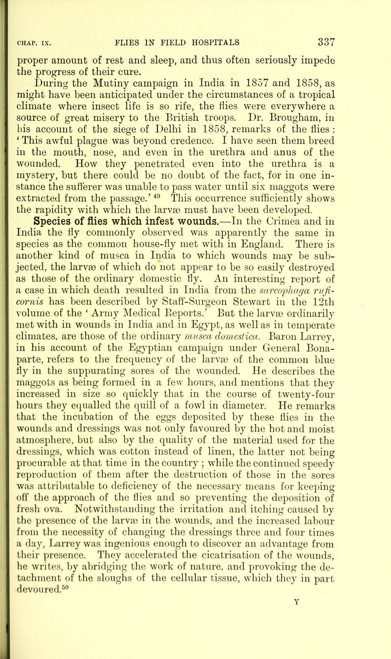 proper amount of rest and sleep, and thus often seriously impede the progress of their cure. During the Mutiny campaign in India in 1857 and 1858, as might have been anticipated under the circumstances of a tropical climate where insect life is so rife, the flies were everywhere a source of great misery to the British troops. Dr. Brougham, in bis account of the siege of Delhi in 1858, remarks of the flies : ‘ This awful plague was beyond credence. I have seen them breed in the mouth, nose, and even in the urethra and anus of the wounded. How they penetrated even into the urethra is a mystery, but there could be no doubt of the fact, for in one in- stance the sufferer was unable to pass water until six maggots were extracted from the passage.’49 This occurrence sufficiently shows the rapidity with which the larvge must have been developed. Species of flies which infest wounds.—In the Crimea and in India the fly commonly observed was apparently the same in species as the common house-fly met with in England. There is another kind of musca in India to which wounds may be sub- jected, the larvge of which do not appear to be so easily destroyed as those of the ordinary domestic fly. An interesting report of a case in which death resulted in India from the sarcophciga rufi- cornis has been described by Staff-Surgeon Stewart in the 12th volume of the ‘ Army Medical Reports.’ But the larvge ordinarily met with in wounds in India and in Egypt, as well as in temperate climates, are those of the ordinary musca domestica. Baron Larrey, in his account of the Egyptian campaign under General Bona- parte, refers to the frequency of the larvge of the common blue fly in the suppurating sores of the wounded. He describes the maggots as being formed in a few hours, and mentions that they increased in size so quickly that in the course of twenty-four hours they equalled the quill of a fowl in diameter. He remarks that the incubation of the eggs deposited by these flies in the wounds and dressings was not only favoured by the hot and moist atmosphere, but also by the quality of the material used for the dressings, which was cotton instead of linen, the latter not being procurable at that time in the country ; while the continued speedy reproduction of them after the destruction of those in the sores was attributable to deficiency of the necessary means for keeping off the approach of the flies and so preventing the deposition of fresh ova. Notwithstanding the irritation and itching caused by the presence of the larvae in the wounds, and the increased labour from the necessity of changing the dressings three and four times a day, Larrey was ingenious enough to discover an advantage from their presence. They accelerated the cicatrisation of the wounds, he writes, by abridging the work of nature, and provoking the de- tachment of the sloughs of the cellular tissue, which they in part devoured.50 Y