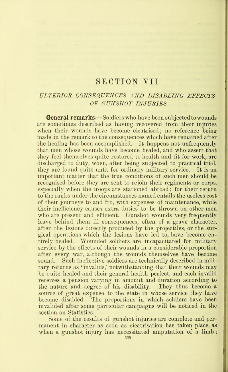 SECTION YII ULTERIOR CONSEQUENCES AND DISABLING EFFECTS OF GUNSHOT INJURIES General remarks.—Soldiers who have been subjected to wounds are sometimes described as having recovered from their injuries when their wounds have become cicatrised; no reference being made in the remark to the consequences which have remained after the healing has been accomplished. It happens not unfrequently that men whose wounds have become healed, and who assert that they feel themselves quite restored to health and fit for work, are discharged to duty, when, after being subjected to practical trial, they are found quite unfit for ordinary military service. It is an important matter that the true conditions of such men should be recognised before they are sent to rejoin their regiments or corps, especially when the troops are stationed abroad; for their return to the ranks under the circumstances named entails the useless cost of their journeys to and fro, with expenses of maintenance, while their inefficiency causes extra duties to be thrown on other men who are present and efficient. Gunshot wounds very frequently leave behind them ill consequences, often of a grave character, after the lesions directly produced by the projectiles, or the sur- gical operations which the lesions have led to, have become en- tirely healed. Wounded soldiers are incapacitated for military service by the effects of their wounds in a considerable proportion after every war, although the wounds themselves have become sound. Such ineffective soldiers are technically described in mili- tary returns as ‘ invalids/ notwithstanding that their wounds may be quite healed and their general health perfect, and each invalid receives a pension varying in amount and duration according to the nature and degree of his disability. They thus become a source of great expense to the state in whose service they have become disabled. The proportions in which soldiers have been invalided after some particular campaigns will be noticed in the section on Statistics. Some of the results of gunshot injuries are complete and per- manent in character as soon as cicatrisation has taken place, as when a gunshot injury has necessitated amputation of a limb ;