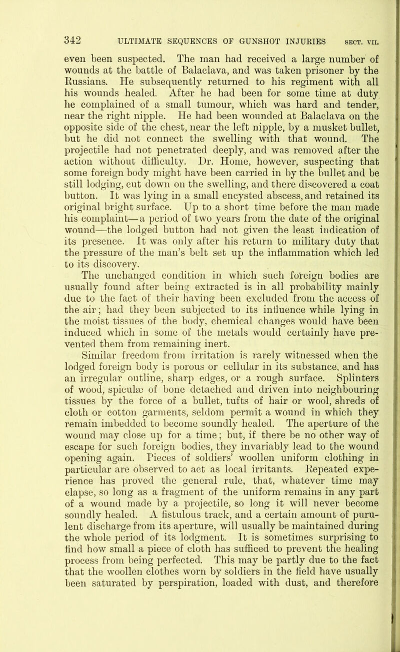 even been suspected. The man had received a large number of wounds at the battle of Balaclava, and was taken prisoner by the Russians. He subsequently returned to his regiment with all his wounds healed. After he had been for some time at duty he complained of a small tumour, which was hard and tender, near the right nipple. He had been wounded at Balaclava on the opposite side of the chest, near the left nipple, by a musket bullet, but he did not connect the swelling with that wound. The projectile had not penetrated deeply, and was removed after the action without difficulty. Dr. Home, however, suspecting that some foreign body might have been carried in by the bullet and be still lodging, cut down on the swelling, and there discovered a coat button. It was lying in a small encysted abscess, and retained its original bright surface. Up to a short time before the man made his complaint—a period of two years from the date of the original wound—the lodged button had not given the least indication of its presence. It was only after his return to military duty that the pressure of the man’s belt set up the inflammation which led to its discovery. The unchanged condition in which such foreign bodies are usually found after being extracted is in all probability mainly due to the fact of their having been excluded from the access of the air; had they been subjected to its influence while lying in the moist tissues of the body, chemical changes would have been induced which in some of the metals would certainly have pre- vented them from remaining inert. Similar freedom from irritation is rarely witnessed when the lodged foreign body is porous or cellular in its substance, and has an irregular outline, sharp edges, or a rough surface. Splinters of wood, spiculm of bone detached and driven into neighbouring tissues by the force of a bullet, tufts of hair or wool, shreds of cloth or cotton garments, seldom permit a wound in which they remain imbedded to become soundly healed. The aperture of the wound may close up for a time; but, if there be no other way of escape for such foreign bodies, they invariably lead to the wound opening again. Pieces of soldiers’ woollen uniform clothing in particular are observed to act as local irritants. Repeated expe- rience has proved the general rule, that, whatever time may elapse, so long as a fragment of the uniform remains in any part of a wound made by a projectile, so long it will never become soundly healed. A fistulous track, and a certain amount of puru- lent discharge from its aperture, will usually be maintained during the whole period of its lodgment. It is sometimes surprising to find how small a piece of cloth has sufficed to prevent the healing process from being perfected. This may be partly due to the fact that the woollen clothes worn by soldiers in the field have usually been saturated by perspiration, loaded with dust, and therefore