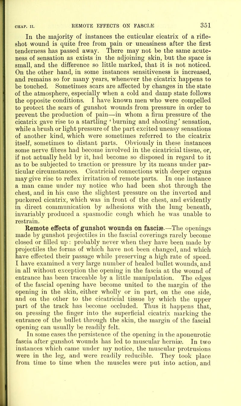 In the majority of instances the cuticular cicatrix of a rifle- shot wound is quite free from pain or uneasiness after the first tenderness has passed away. There may not be the same acute- ness of sensation as exists in the adjoining skin, but the space is small, and the difference so little marked, that it is not noticed. On the other hand, in some instances sensitiveness is increased, and remains so for many years, whenever the cicatrix happens to be touched. Sometimes scars are affected by changes in the state of the atmosphere, especially when a cold and damp state follows the opposite conditions. I have known men who were compelled to protect the scars of gunshot wounds from pressure in order to prevent the production of pain—in whom a firm pressure of the cicatrix gave rise to a startling ‘ burning and shooting ’ sensation, while a brush or light pressure of the part excited uneasy sensations of another kind, which were sometimes referred to the cicatrix itself, sometimes to distant parts. Obviously in these instances some nerve fibres had become involved in the cicatricial tissue, or, if not actually held by it, had become so disposed in regard to it as to be subjected to traction or pressure by its means under par- ticular circumstances. Cicatricial connections with deeper organs may give rise to reflex irritation of remote parts. In one instance a man came under my notice who had been shot through the chest, and in his case the slightest pressure on the inverted and puckered cicatrix, which was in front of the chest, and evidently in direct communication by adhesions with the lung beneath, invariably produced a spasmodic cough which he was unable to restrain. Remote effects of gunshot wounds on fasciae.—The openings made by gunshot projectiles in the fascial coverings rarely become closed or filled up: probably never when they have been made by projectiles the forms of which have not been changed, and which have effected their passage while preserving a high rate of speed. I have examined a very large number of healed bullet wounds, and in all without exception the opening in the fascia at the wound of entrance has been traceable by a little manipulation. The edges of the fascial opening have become united to the margin of the opening in the skin, either wholly or in part, on the one side, and on the other to the cicatricial tissue by which the upper part of the track has become occluded. Thus it happens that, on pressing the finger into the superficial cicatrix marking the entrance of the bullet through the skin, the margin of the fascial opening can usually be readily felt. In some cases the persistence of the opening in the aponeurotic fascia after gunshot wounds has led to muscular hernioe. In two instances which came under my notice, the muscular protrusions were in the leg, and were readily reducible. They took place from time to time when the muscles were put into action, and