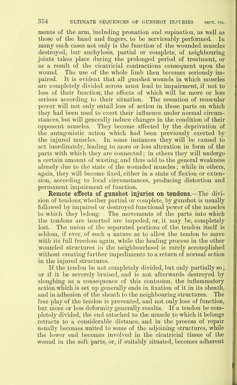 ments of the arm, including pronation and supination, as well as those of the hand and fingers, to be serviceably performed. In many such cases not only is the function of the wounded muscles destroyed, but* anchylosis, partial or complete, of neighbouring joints takes place during the prolonged period of treatment, or as a result of the cicatricial contractions consequent upon the wound. The use of the whole limb then becomes seriously im- paired. It is evident that all gunshot wounds in which muscles are completely divided across must lead to impairment, if not to loss of their function, the effects of which will be more or less serious according to their situation. The cessation of muscular power will not only entail loss of action in those parts on which they had been used to exert their influence under normal circum- stances, but will generally induce changes in the condition of their opponent muscles. They become affected by the deprivation of the antagonistic action which had been previously exerted by the injured muscles. In some instances they will be caused to act inordinately, leading to more or less alteration in form of the parts with which they are connected; in others they will undergo a certain amount of wasting, and thus add to the general weakness already due to the state of the wounded muscles; while in others, again, they will become fixed, either in a state of flexion or exten- sion, according to local circumstances, producing distortion and permanent impairment of function. Remote effects of gunshot injuries on tendons.—The divi- sion of tendons, whether partial or complete, by gunshot is usually followed by impaired or destroyed functional power of the muscles to which they belong. The movements of the parts into which the tendons are inserted are impeded, or, it may be, completely lost. The union of the separated portions of the tendon itself is seldom, if ever, of such a nature as to allow the tendon to move with its full freedom again, while the healing process in the other wounded structures in the neighbourhood is rarely accomplished without creating further impediments to a return of normal action in the injured structures. If the tendon be not completely divided, but only partially so; or if it be severely bruised, and is not afterwards destroyed by sloughing as a consequence of this contusion, the inflammatory action which is set up generally ends in fixation of it in its sheath, and in adhesion of the sheath to the neighbouring structures. The free play of the tendon is prevented, and not only loss of function, but more or less deformity generally results. If a tendon be com- pletely divided, the end attached to the muscle to which it belongs retracts to a considerable distance, and in the process of repair usually becomes united to some of the adjoining structures, while the lower end becomes involved in the cicatricial tissue of the wound in the soft parts, or, if suitably situated, becomes adherent