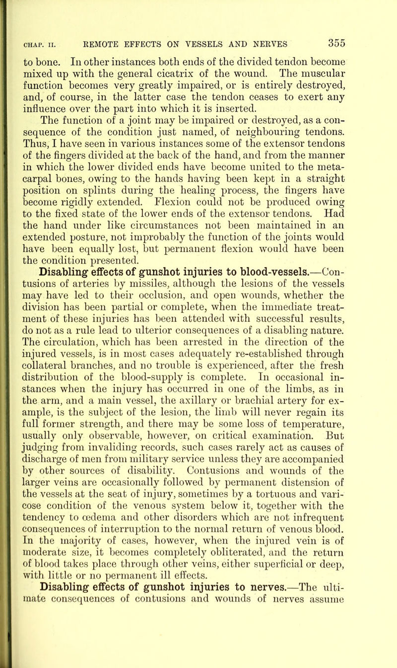 to bone. In other instances both ends of the divided tendon become mixed up with the general cicatrix of the wound. The muscular function becomes very greatly impaired, or is entirely destroyed, and, of course, in the latter case the tendon ceases to exert any influence over the part into which it is inserted. The function of a joint may be impaired or destroyed, as a con- sequence of the condition just named, of neighbouring tendons. Thus, I have seen in various instances some of the extensor tendons of the fingers divided at the back of the hand, and from the manner in which the lower divided ends have become united to the meta- carpal bones, owing to the hands having been kept in a straight position on splints during the healing process, the fingers have become rigidly extended. Flexion could not be produced owing to the fixed state of the lower ends of the extensor tendons. Had the hand under like circumstances not been maintained in an extended posture, not improbably the function of the joints would have been equally lost, but permanent flexion would have been the condition presented. Disabling effects of gunshot injuries to blood-vessels.—Con- tusions of arteries by missiles, although the lesions of the vessels may have led to their occlusion, and open wounds, whether the division has been partial or complete, when the immediate treat- ment of these injuries has been attended with successful results, do not as a rule lead to ulterior consequences of a disabling nature. The circulation, which has been arrested in the direction of the injured vessels, is in most cases adequately re-established through collateral branches, and no trouble is experienced, after the fresh distribution of the blood-supply is complete. In occasional in- stances when the injury has occurred in one of the limbs, as in the arm, and a main vessel, the axillary or brachial artery for ex- ample, is the subject of the lesion, the limb will never regain its full former strength, and there may be some loss of temperature, usually only observable, however, on critical examination. But judging from invaliding records, such cases rarely act as causes of discharge of men from military service unless they are accompanied by other sources of disability. Contusions and wounds of the larger veins are occasionally followed by permanent distension of the vessels at the seat of injury, sometimes by a tortuous and vari- cose condition of the venous system below it, together with the tendency to oedema and other disorders which are not infrequent consequences of interruption to the normal return of venous blood. In the majority of cases, however, when the injured vein is of moderate size, it becomes completely obliterated, and the return of blood takes place through other veins, either superficial or deep, with little or no permanent ill effects. Disabling effects of gunshot injuries to nerves.—The ulti- mate consequences of contusions and wounds of nerves assume