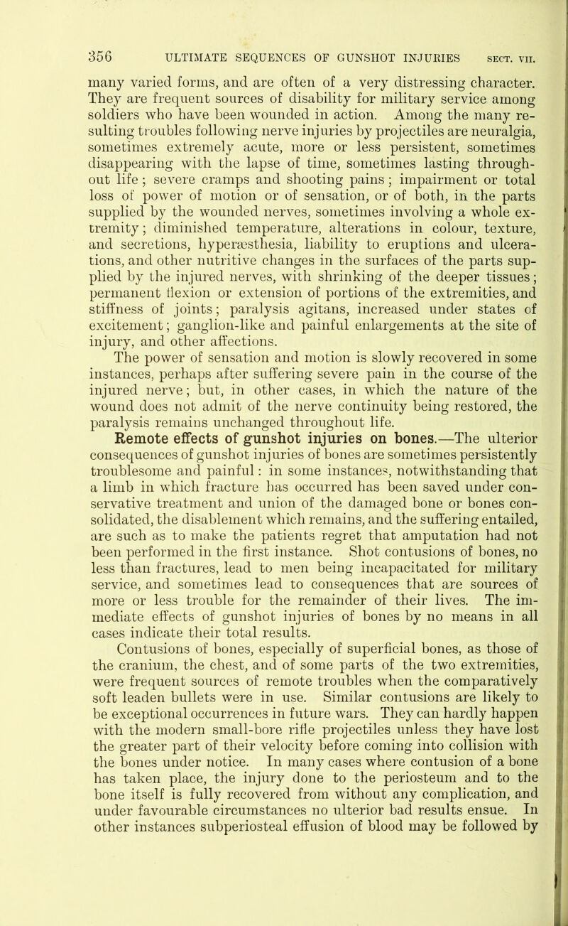 many varied forms, and are often of a very distressing character. They are frequent sources of disability for military service among soldiers who have been wounded in action. Among the many re- sulting tr oubles following nerve injuries by projectiles are neuralgia, sometimes extremely acute, more or less persistent, sometimes disappearing with the lapse of time, sometimes lasting through- out life; severe cramps and shooting pains ; impairment or total loss of power of motion or of sensation, or of both, in the parts supplied by the wounded nerves, sometimes involving a whole ex- tremity ; diminished temperature, alterations in colour, texture, and secretions, hyperaesthesia, liability to eruptions and ulcera- tions, and other nutritive changes in the surfaces of the parts sup- plied by the injured nerves, with shrinking of the deeper tissues; permanent ti exion or extension of portions of the extremities, and stiffness of joints; paralysis agitans, increased under states of excitement; ganglion-like and painful enlargements at the site of injury, and other affections. The power of sensation and motion is slowly recovered in some instances, perhaps after suffering severe pain in the course of the injured nerve; but, in other cases, in which the nature of the wound does not admit of the nerve continuity being restored, the paralysis remains unchanged throughout life. Remote effects of gunshot injuries on bones.—The ulterior consequences of gunshot injuries of bones are sometimes persistently troublesome and painful: in some instances, notwithstanding that a limb in which fracture has occurred has been saved under con- servative treatment and union of the damaged bone or bones con- solidated, the disablement which remains, and the suffering entailed, are such as to make the patients regret that amputation had not been performed in the first instance. Shot contusions of bones, no less than fractures, lead to men being incapacitated for military service, and sometimes lead to consequences that are sources of more or less trouble for the remainder of their lives. The im- mediate effects of gunshot injuries of bones by no means in all cases indicate their total results. Contusions of bones, especially of superficial bones, as those of the cranium, the chest, and of some parts of the two extremities, were frequent sources of remote troubles when the comparatively soft leaden bullets were in use. Similar contusions are likely to be exceptional occurrences in future wars. They can hardly happen with the modern small-bore rifle projectiles unless they have lost the greater part of their velocity before coming into collision with the bones under notice. In many cases where contusion of a bone has taken place, the injury done to the periosteum and to the bone itself is fully recovered from without any complication, and under favourable circumstances no ulterior bad results ensue. In other instances subperiosteal effusion of blood may be followed by