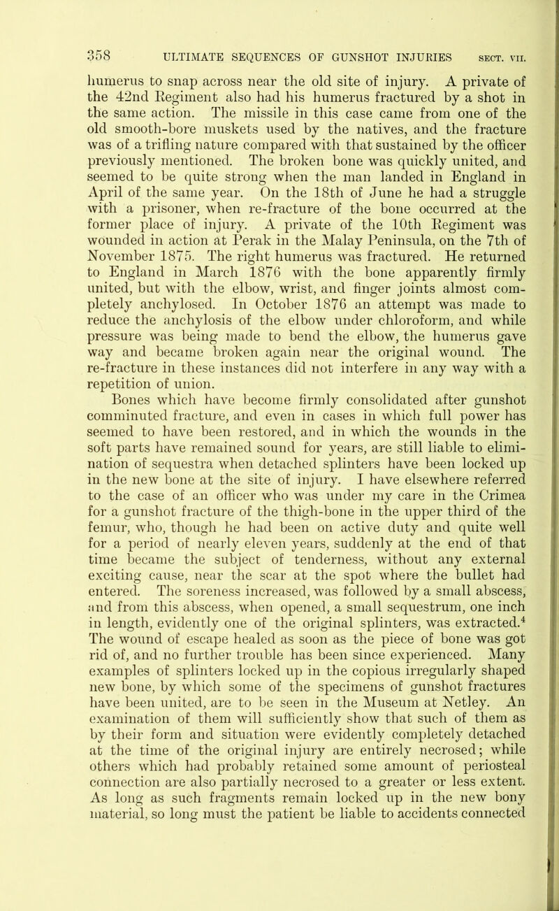 humerus to snap across near the old site of injury. A private of the 42nd Regiment also had his humerus fractured by a shot in the same action. The missile in this case came from one of the old smooth-bore muskets used by the natives, and the fracture was of a trifling nature compared with that sustained by the officer previously mentioned. The broken bone was quickly united, and seemed to be quite strong when the man landed in England in April of the same year. On the 18th of June he had a struggle with a prisoner, when re-fracture of the bone occurred at the former place of injury. A private of the 10th Regiment was wounded in action at Perak in the Malay Peninsula, on the 7th of November 1875. The right humerus was fractured. He returned to England in March 1876 with the bone apparently firmly united, but with the elbow, wrist, and finger joints almost com- pletely anchylosed. In October 1876 an attempt was made to reduce the anchylosis of the elbow under chloroform, and while pressure was being made to bend the elbow, the humerus gave way and became broken again near the original wound. The re-fracture in these instances did not interfere in any way with a repetition of union. Bones which have become firmly consolidated after gunshot comminuted fracture, and even in cases in which full power has seemed to have been restored, and in which the wounds in the soft parts have remained sound for years, are still liable to elimi- nation of sequestra when detached splinters have been locked up in the new bone at the site of injury. I have elsewhere referred to the case of an officer who was under my care in the Crimea for a gunshot fracture of the thigh-bone in the upper third of the femur, who, though he had been on active duty and quite well for a period of nearly eleven years, suddenly at the end of that time became the subject of tenderness, without any external exciting cause, near the scar at the spot where the bullet had entered. The soreness increased, was followed by a small abscess, and from this abscess, when opened, a small sequestrum, one inch in length, evidently one of the original splinters, was extracted.4 The wound of escape healed as soon as the piece of bone was got rid of, and no further trouble has been since experienced. Many examples of splinters locked up in the copious irregularly shaped new bone, by which some of the specimens of gunshot fractures have been united, are to be seen in the Museum at Netley. An examination of them will sufficiently show that such of them as by their form and situation were evidently completely detached at the time of the original injury are entirely necrosed; while others which had probably retained some amount of periosteal connection are also partially necrosed to a greater or less extent. As long as such fragments remain locked up in the new bony material, so long must the patient be liable to accidents connected