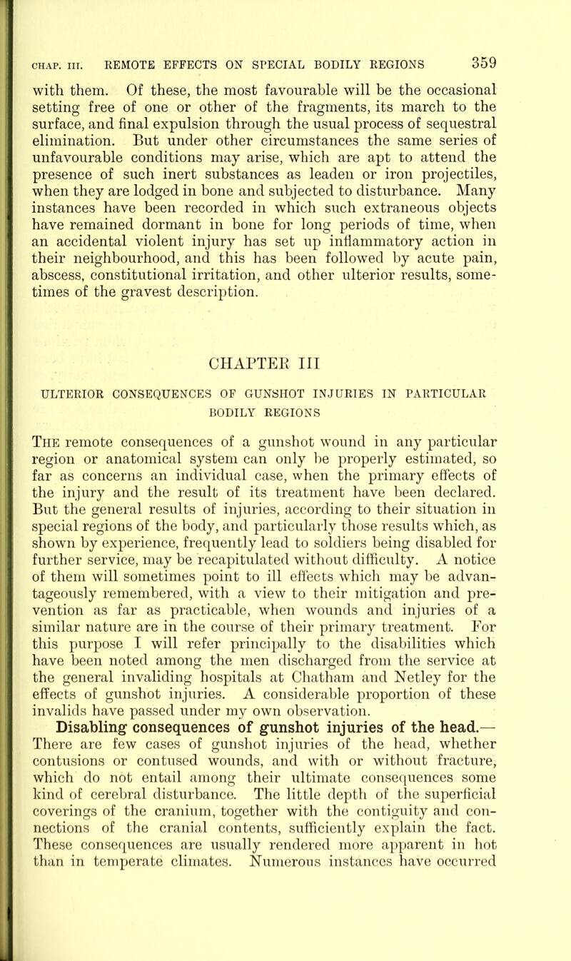 with them. Of these, the most favourable will be the occasional setting free of one or other of the fragments, its march to the surface, and final expulsion through the usual process of sequestral elimination. But under other circumstances the same series of unfavourable conditions may arise, which are apt to attend the presence of such inert substances as leaden or iron projectiles, when they are lodged in bone and subjected to disturbance. Many instances have been recorded in which such extraneous objects have remained dormant in bone for long periods of time, when an accidental violent injury has set up inflammatory action in their neighbourhood, and this has been followed by acute pain, abscess, constitutional irritation, and other ulterior results, some- times of the gravest description. CHAPTEK III ULTERIOR CONSEQUENCES OF GUNSHOT INJURIES IN PARTICULAR BODILY REGIONS The remote consequences of a gunshot wound in any particular region or anatomical system can only he properly estimated, so far as concerns an individual case, when the primary effects of the injury and the result of its treatment have been declared. But the general results of injuries, according to their situation in special regions of the body, and particularly those results which, as shown by experience, frequently lead to soldiers being disabled for further service, may be recapitulated without difficulty. A notice of them will sometimes point to ill effects which may be advan- tageously remembered, with a view to their mitigation and pre- vention as far as practicable, when wounds and injuries of a similar nature are in the course of their primary treatment. For this purpose I will refer principally to the disabilities which have been noted among the men discharged from the service at the general invaliding hospitals at Chatham and Netley for the effects of gunshot injuries. A considerable proportion of these invalids have passed under my own observation. Disabling consequences of gunshot injuries of the head.— There are few cases of gunshot injuries of the head, whether contusions or contused wounds, and with or without fracture, which do not entail among their ultimate consequences some kind of cerebral disturbance. The little depth of the superficial coverings of the cranium, together with the contiguity and con- nections of the cranial contents, sufficiently explain the fact. These consequences are usually rendered more apparent in hot than in temperate climates. Numerous instances have occurred