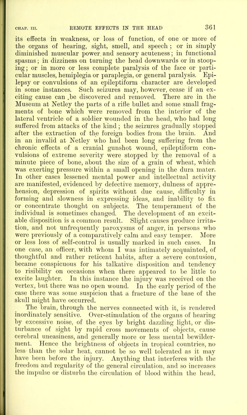 its effects in weakness, or loss of function, of one or more of the organs of hearing, sight, smell, and speech ; or in simply diminished muscular power, and sensory acuteness; in functional spasms; in dizziness on turning the head downwards or in stoop- ing; or in more or less complete paralysis of the face or parti- cular muscles, hemiplegia or paraplegia, or general paralysis. Epi- lepsy or convulsions of an epileptiform character are developed in some instances. Such seizures may, however, cease if an ex- citing cause can .be discovered and removed. There are in the Museum at ISTetley the parts of a rifle bullet and some small frag- ments of bone which were removed from the interior of the lateral ventricle of a soldier wounded in the head, who had long suffered from attacks of the kind; the seizures gradually stopped after the extraction of the foreign bodies from the brain. And in an invalid at Netley who had been long suffering from the chronic effects of a cranial gunshot wound, epileptiform con- vulsions of extreme severity were stopped by the removal of a minute piece of bone, about the size of a grain of wheat, which was exerting pressure within a small opening in the dura mater. In other cases lessened mental power and intellectual activity are manifested, evidenced by defective memory, dulness of appre- ! hension, depression of spirits without due cause, difficulty in forming and slowness in expressing ideas, and inability to fix or concentrate thought on subjects. The temperament of the individual is sometimes changed. The development of an excit- able disposition is a common result. Slight causes produce irrita- tion, and not unfrequently paroxysms of anger, in persons who were previously of a comparatively calm and easy temper. More or less loss of self-control is usually marked in such cases. In one case, an officer, with whom I was intimately acquainted, of thoughtful and rather reticent habits, after a severe contusion, became conspicuous for his talkative disposition and tendency to risibility on occasions when there appeared to be little to excite laughter. In this instance the injury was received on the vertex, but there was no open wound. In the early period of the case there was some suspicion that a fracture of the base of the skull might have occurred. The brain, through the nerves connected with it, is rendered inordinately sensitive. Over-stimulation of the organs of hearing by excessive noise, of the eyes by bright dazzling light, or dis- turbance of sight by rapid cross movements of objects, cause cerebral uneasiness, and generally more or less mental bewilder- ment. Hence the brightness of objects in tropical countries, no less than the solar heat, cannot be so well tolerated as it may have been before the injury. Anything that interferes with the freedom and regularity of the general circulation, and so increases the impulse or disturbs the circulation of blood within the head,