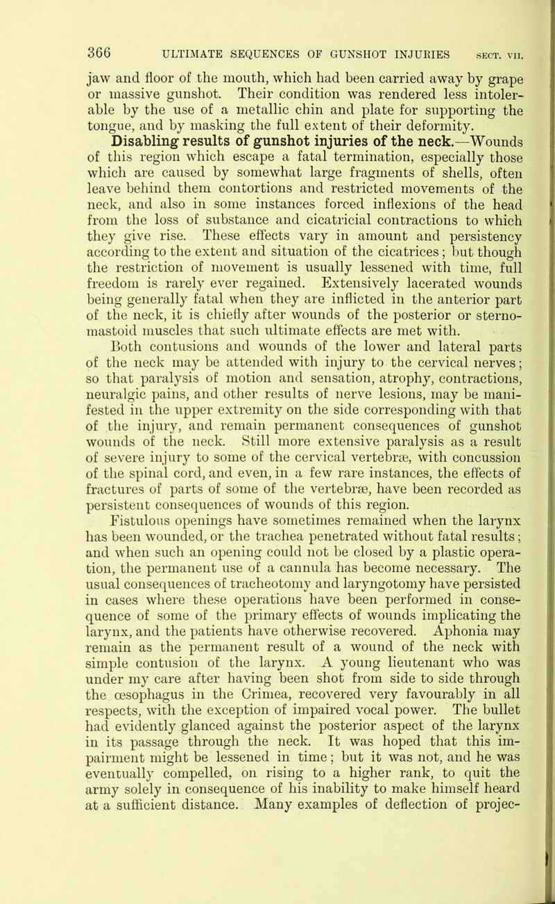 jaw and floor of the mouth, which had been carried away by grape or massive gunshot. Their condition was rendered less intoler- able by the use of a metallic chin and plate for supporting the tongue, and by masking the full extent of their deformity. Disabling results of gunshot injuries of the neck.—Wounds of this region which escape a fatal termination, especially those which are caused by somewhat large fragments of shells, often leave behind them contortions and restricted movements of the neck, and also in some instances forced inflexions of the head from the loss of substance and cicatricial contractions to which they give rise. These effects vary in amount and persistency according to the extent and situation of the cicatrices; but though the restriction of movement is usually lessened with time, full freedom is rarely ever regained. Extensively lacerated wounds being generally fatal when they are inflicted in the anterior part of the neck, it is chiefly after wounds of the posterior or sterno- mastoid muscles that such ultimate effects are met with. Both contusions and wounds of the lower and lateral parts of the neck may be attended with injury to the cervical nerves; so that paralysis of motion and sensation, atrophy, contractions, neuralgic pains, and other results of nerve lesions, may be mani- fested in the upper extremity on the side corresponding with that of the injury, and remain permanent consequences of gunshot wounds of the neck. Still more extensive paralysis as a result of severe injury to some of the cervical vertebrae, with concussion of the spinal cord, and even, in a few rare instances, the effects of fractures of parts of some of the vertebrae, have been recorded as persistent consequences of wounds of this region. Fistulous openings have sometimes remained when the larynx has been wounded, or the trachea penetrated without fatal results; and when such an opening could not be closed by a plastic opera- tion, the permanent use of a cannula has become necessary. The usual consequences of tracheotomy and laryngotomy have persisted in cases where these operations have been performed in conse- quence of some of the primary effects of wounds implicating the larynx, and the patients have otherwise recovered. Aphonia may remain as the permanent result of a wound of the neck with simple contusion of the larynx. A young lieutenant who was under my care after having been shot from side to side through the oesophagus in the Crimea, recovered very favourably in all respects, with the exception of impaired vocal power. The bullet had evidently glanced against the posterior aspect of the larynx in its passage through the neck. It was hoped that this im- pairment might be lessened in time; but it was not, and he was eventually compelled, on rising to a higher rank, to quit the army solely in consequence of his inability to make himself heard at a sufficient distance. Many examples of deflection of projec-
