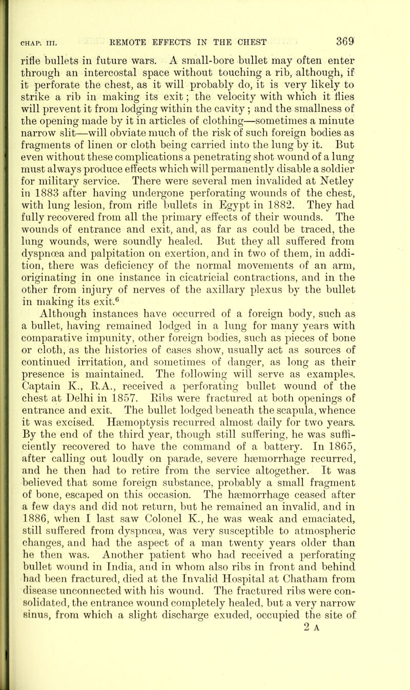 rifle bullets in future wars. A small-bore bullet may often enter through an intercostal space without touching a rib, although, if it perforate the chest, as it will probably do, it is very likely to strike a rib in making its exit; the velocity with which it flies will prevent it from lodging within the cavity ; and the smallness of the opening made by it in articles of clothing—sometimes a minute narrow slit—will obviate much of the risk of such foreign bodies as fragments of linen or cloth being carried into the lung by it. But even without these complications a penetrating shot wound of a lung must always produce effects which will permanently disable a soldier for military service. There were several men invalided at Netley in 1883 after having undergone perforating wounds of the chest, with lung lesion, from rifle bullets in Egypt in 1882. They had fully recovered from all the primary effects of their wounds. The wounds of entrance and exit, and, as far as could be traced, the lung wounds, were soundly healed. But they all suffered from dyspnoea and palpitation on exertion, and in two of them, in addi- tion, there was deficiency of the normal movements of an arm, originating in one instance in cicatricial contractions, and in the other from injury of nerves of the axillary plexus by the bullet in making its exit.6 Although instances have occurred of a foreign body, such as a bullet, having remained lodged in a lung for many years with comparative impunity, other foreign bodies, such as pieces of bone or cloth, as the histories of cases show, usually act as sources of continued irritation, and sometimes of danger, as long as their presence is maintained. The following will serve as examples. Captain K., B.A., received a perforating bullet wound of the chest at Delhi in 1857. Ribs were fractured at both openings of entrance and exit. The bullet lodged beneath the scapula, whence it was excised. Haemoptysis recurred almost daily for two years. By the end of the third year, though still suffering, he was suffi- ciently recovered to have the command of a battery. In 1865,, after calling out loudly on parade, severe haemorrhage recurred, and he then had to retire from the service altogether. It was believed that some foreign substance, probably a small fragment of bone, escaped on this occasion. The haemorrhage ceased after a few days and did not return, but he remained an invalid, and in 1886, when I last saw Colonel K., he was weak and emaciated, still suffered from dyspnoea, was very susceptible to atmospheric changes, and had the aspect of a man twenty years older than he then was. Another patient who had received a perforating bullet wound in India, and in whom also ribs in front and behind had been fractured, died at the Invalid Hospital at Chatham from disease unconnected with his wound. The fractured ribs were con- solidated, the entrance wound completely healed, but a very narrow sinus, from which a slight discharge exuded, occupied the site of'