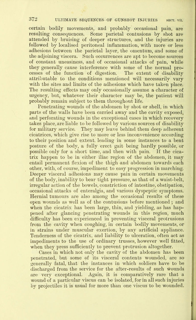 certain bodily movements, and probably occasional pain, are resulting consequences. Some parietal contusions by shot are attended by bruising of deeper structures, and the injuries are followed by localised peritoneal inflammation, with more or less adhesions between the parietal layer, the omentum, and some of the adjoining viscera. Such occurrences are apt to become sources of constant uneasiness, and of occasional attacks of pain, while they generally cause interference with some of the normal pro- cesses of the function of digestion. The extent of disability attributable to the conditions mentioned will necessarily vary with the sites and limits of the adhesions which have taken place. The resulting effects may only occasionally assume a character of urgency, but, whatever their character may be, the patient will probably remain subject to them throughout life. Penetrating wounds of the abdomen by shot or shell, in which parts of the walls have been carried away and the cavity exposed, and perforating wounds in the exceptional cases in which recovery takes place, are liable to be followed by various sources of disability for military service. They may leave behind them deep adherent cicatrices, which give rise to more or less inconvenience according to their position and extent, leading in some instances to a bent posture of the body, a fully erect gait being hardly possible, or possible only for a short time, and then with pain. If the cica- trix happen to be in either iliac region of the abdomen, it may entail permanent flexion of the thigh and abdomen towards each other, with, of course, impediment to easy progression in marching. Deeper visceral adhesions may cause pain in certain movements of the body, inability to bear tight pressure, as that of a waist-belt, irregular action of the bowels, constriction of intestine, obstipation, occasional attacks of enteralgia, and various dyspeptic symptoms. Hernial tumours are also among the occasional results of these open wounds as well as of the contusions before mentioned ; and when the cicatrix has been large, thin, and yielding, as has hap- pened after glancing penetrating wounds in this region, much difficulty has been experienced in preventing visceral protrusions from the cavity when coughing, in certain bodily movements, or in strains under muscular exertion, by any artificial appliance. Tenderness of the cicatrix, and liability to ulceration, often act as impediments to the use of ordinary trusses, however well fitted, when they press sufficiently to prevent protrusion altogether. Cases in which not only the cavity of the abdomen has been penetrated, but some of its visceral contents wounded, are so generally fatal, that the instances in which soldiers have to be discharged from the service for the after-results of such wounds are very exceptional. Again, it is comparatively rare that a wound of a particular viscus can be isolated, for in all such injuries by projectiles it is usual for more than one viscus to be wounded.