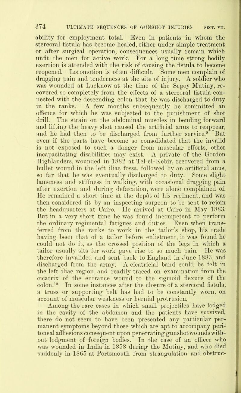ability for employment total. Even in patients in whom the stercoral fistula has become healed, either under simple treatment or after surgical operation, consequences usually remain which unfit the men for active work. For a long time strong bodily exertion is attended with the risk of causing the fistula to become reopened. Locomotion is often difficult. Some men complain of dragging pain and tenderness at the site of injury. A soldier who was wounded at Lucknow at the time of the Sepoy Mutiny, re- covered so completely from the effects of a stercoral fistula con- nected with the descending colon that he was discharged to duty in the ranks. A few months subsequently he committed an offence for which he was subjected to the punishment of shot drill. The strain on the abdominal muscles in bending forward and lifting the heavy shot caused the artificial anus to reappear, and he had then to be discharged from further service.9 But even if the parts have become so consolidated that the invalid is not exposed to such a danger from muscular efforts, other incapacitating disabilities may exist. A private of the Gordon Highlanders, wounded in 1882 at Tel-el-Kebir, recovered from a bullet wound in the left iliac fossa, followed by an artificial anus, so far that he was eventually discharged to duty. Some slight lameness and stiffness in walking, with occasional dragging pain after exertion and during defsecation, were alone complained of. He remained a short time at the depot of his regiment, and was then considered fit by an inspecting surgeon to be sent to rejoin the headquarters at Cairo. He arrived at Cairo in May 1883. But in a very short time he was found incompetent to perform the ordinary regimental fatigues and duties. Even when trans- ferred from the ranks to work in the tailor’s shop, his trade having been that of a tailor before enlistment, it was found he could not do it, as the crossed position of the legs in which a tailor usually sits for work gave rise to so much pain. He was therefore invalided and sent back to England in June 1883, and discharged from the army. A cicatricial band could be felt in the left iliac region, and readily traced on examination from the cicatrix of the entrance wound to the sigmoid flexure of the colon.10 In some instances after the closure of a stercoral fistula, a truss or supporting belt has had to be constantly worn, on account of muscular weakness or hernial protrusion. Among the rare cases in which small projectiles have lodged in the cavity of the abdomen and the patients have survived, there do not seem to have been presented any particular per- manent symptoms beyond those which are apt to accompany peri- toneal adhesions consequent upon penetrating gunshot wounds with- out lodgment of foreign bodies. In the case of an officer who was wounded in India in 1858 during the Mutiny, and who died suddenly in 1865 at Portsmouth from strangulation and obstruc-