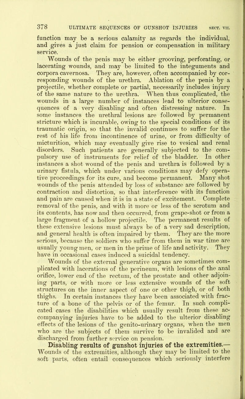 function may be a serious calamity as regards the individual, and gives a just claim for pension or compensation in military service. Wounds of the penis may be either grooving, perforating, or lacerating wounds, and may be limited to the integuments and corpora cavernosa. They are, however, often accompanied by cor- responding wounds of the urethra. Ablation of the penis by a projectile, whether complete or partial, necessarily includes injury of the same nature to the urethra. When thus complicated, the wounds in a large number of instances lead to ulterior conse- quences of a very disabling and often distressing nature. In some instances the urethral lesions are followed by permanent stricture which is incurable, owing to the special conditions of its traumatic origin, so that the invalid continues to suffer for the rest of his life from incontinence of urine, or from difficulty of micturition, which may eventually give rise to vesical and renal disorders. Such patients are generally subjected to the com- pulsory use of instruments for relief of the bladder. In other instances a shot wound of the penis and urethra is followed by a urinary fistula, which under various conditions may defy opera- tive proceedings for its cure, and become permanent. Many shot wounds of the penis attended by loss of substance are followed by contraction and distortion, so that interference with its function and pain are caused when it is in a state of excitement. Complete removal of the penis, and with it more or less of the scrotum and its contents, has now and then occurred, from grape-shot or from a large fragment of a hollow projectile. The permanent results of these extensive lesions must always be of a very sad description, and general health is often impaired by them. They are the more serious, because the soldiers who suffer from them in war time are usually young men, or men in the prime of life and activity. They have in occasional cases induced a suicidal tendency. Wounds of the external generative organs are sometimes com- plicated with lacerations of the perineum, with lesions of the anal orifice, lower end of the rectum, of the prostate and other adjoin- ing parts, or with more or less extensive wounds of the soft structures on the inner aspect of one or other thigh, or of both thighs. In certain instances they have been associated with frac- ture of a bone of the pelvis or of the femur. In such compli- cated cases the disabilities which usually result from these ac- companying injuries have to be added to the ulterior disabling effects of the lesions of the genito-urinary organs, when the men who are the subjects of them survive to be invalided and are discharged from further service on pension. Disabling results of gunshot injuries of the extremities.— Wounds of the extremities, although they may be limited to the soft parts, often entail consequences which seriously interfere