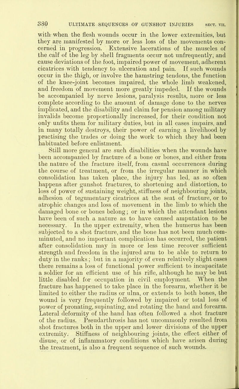 with when the flesh wounds occur in the lower extremities, but they are manifested by more or less loss of the movements con- cerned in progression. Extensive lacerations of the muscles of the calf of the leg by shell fragments occur not unfrequently, and cause deviations of the foot, impaired power of movement, adherent cicatrices with tendency to ulceration and pain. If such wounds occur in the thigh, or involve the hamstring tendons, the function of the knee-joint becomes impaired, the whole limb weakened, and freedom of movement more greatly impeded. If the wounds be accompanied by nerve lesions, paralysis results, more or less complete according to the amount of damage done to the nerves implicated, and the disability and claim for pension among military invalids become proportionally increased, for their condition not only unfits them for military duties, but in all cases impairs, and in many totally destroys, their power of earning a livelihood by practising the trades or doing the work to which they had been habituated before enlistment. Still more general are such disabilities when the wounds have been accompanied by fracture of a bone or bones, and either from the nature of the fracture itself, from casual occurrences during the course of treatment, or from the irregular manner in which consolidation has taken place, the injury has led, as so often happens after gunshot fractures, to shortening and distortion, to loss of power of sustaining weight, stiffness of neighbouring joints, adhesion of tegumentary cicatrices at the seat of fracture, or to atrophic changes and loss of movement in the limb to which the damaged bone or bones belong; or in which the attendant lesions have been of such a nature as to have caused amputation to be necessary. In the upper extremity, when the humerus has been subjected to a shot fracture, and the bone has not been much com- minuted, and no important complication has occurred, the patient after consolidation may in more or less time recover sufficient strength and freedom in the injured arm to be able to return to duty in the ranks ; but in a majority of even relatively slight cases there remains a loss of functional power sufficient to incapacitate a soldier for an efficient use of his rifle, although he may be but little disabled for occupation in civil employment. When the fracture has happened to take place in the forearm, whether it be limited to either the radius or ulna, or extends to both bones, the wound is very frequently followed by impaired or total loss of power of pronating, supinating, and rotating the hand and forearm. Lateral deformity of the hand has often followed a shot fracture of the radius. Pseudarthrosis has not uncommonly resulted from shot fractures both in the upper and lower divisions of the upper extremity. Stiffness of neighbouring joints, the effect either of disuse, or of inflammatory conditions which have arisen during the treatment, is also a frequent sequence of such wounds.