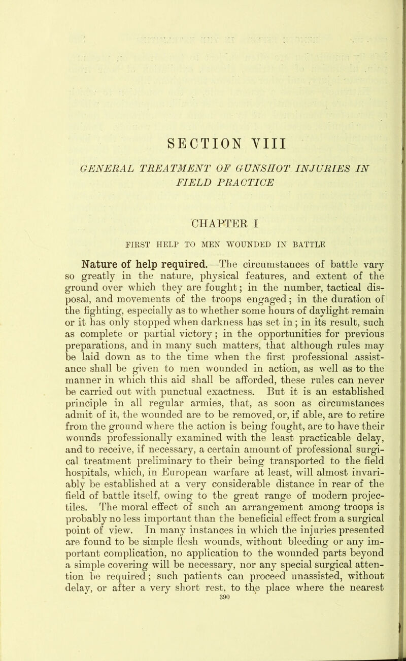 SECTION VIII GENERAL TREATMENT OF GUNSHOT INJURIES IN FIELD PRACTICE CHAPTER I FIRST HELP TO MEN WOUNDED IN BATTLE Nature of help required.—The circumstances of battle vary so greatly in the nature, physical features, and extent of the ground over which they are fought; in the number, tactical dis- posal, and movements of the troops engaged; in the duration of the fighting, especially as to whether some hours of daylight remain or it has only stopped when darkness has set in; in its result, such as complete or partial victory; in the opportunities for previous preparations, and in many such matters, that although rules may be laid down as to the time when the first professional assist- ance shall be given to men wounded in action, as well as to the manner in which this aid shall be afforded, these rules can never be carried out with punctual exactness. But it is an established principle in all regular armies, that, as soon as circumstances admit of it, the wounded are to be removed, or, if able, are to retire from the ground where the action is being fought, are to have their wounds professionally examined with the least practicable delay, and to receive, if necessary, a certain amount of professional surgi- cal treatment preliminary to their being transported to the field hospitals, which, in European warfare at least, will almost invari- ably be established at a very considerable distance in rear of the field of battle itself, owing to the great range of modern projec- tiles. The moral effect of such an arrangement among troops is probably no less important than the beneficial effect from a surgical point of view. In many instances in which the injuries presented are found to be simple flesh wounds, without bleeding or any im- portant complication, no application to the wounded parts beyond a simple covering will be necessary, nor any special surgical atten- tion be required; such patients can proceed unassisted, without delay, or after a very short rest, to the place where the nearest