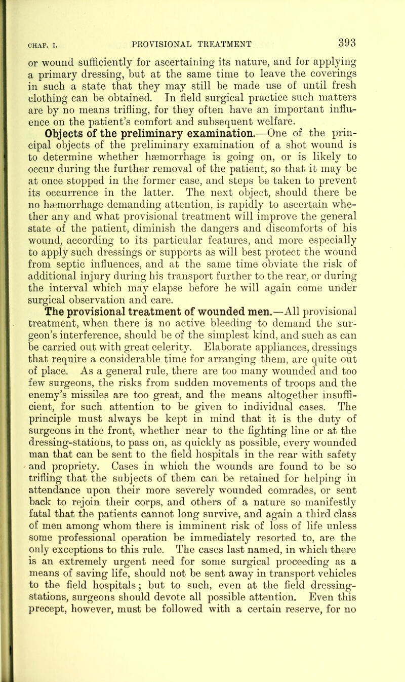 or wound sufficiently for ascertaining its nature, and for applying a primary dressing, but at the same time to leave the coverings in such a state that they may still be made use of until fresh clothing can be obtained. In field surgical practice such matters are by no means trifling, for they often have an important influ- ence on the patient’s comfort and subsequent welfare. Objects of the preliminary examination.—One of the prin- cipal objects of the preliminary examination of a shot wound is to determine whether haemorrhage is going on, or is likely to occur during the further removal of the patient, so that it may be at once stopped in the former case, and steps be taken to prevent its occurrence in the latter. The next object, should there be no haemorrhage demanding attention, is rapidly to ascertain whe- ther any and what provisional treatment will improve the general state of the patient, diminish the dangers and discomforts of his wound, according to its particular features, and more especially to apply such dressings or supports as will best protect the wound from septic influences, and at the same time obviate the risk of additional injury during his transport further to the rear, or during the interval which may elapse before he will again come under surgical observation and care. The provisional treatment of wounded men.—All provisional treatment, when there is no active bleeding to demand the sur- geon’s interference, should be of the simplest kind, and such as can be carried out with great celerity. Elaborate appliances, dressings that require a considerable time for arranging them, are quite out of place. As a general rule, there are too many wounded and too few surgeons, the risks from sudden movements of troops and the enemy’s missiles are too great, and the means altogether insuffi- cient, for such attention to be given to individual cases. The principle must always be kept in mind that it is the duty of surgeons in the front, whether near to the fighting line or at the dressing-stations, to pass on, as quickly as possible, every wounded man that can be sent to the field hospitals in the rear with safety and propriety. Cases in which the wounds are found to be so trifling that the subjects of them can be retained for helping in attendance upon their more severely wounded comrades, or sent back to rejoin their corps, and others of a nature so manifestly fatal that the patients cannot long survive, and again a third class of men among whom there is imminent risk of loss of life unless some professional operation be immediately resorted to, are the only exceptions to this rule. The cases last named, in which there is an extremely urgent need for some surgical proceeding as a means of saving life, should not be sent away in transport vehicles to the field hospitals; but to such, even at the field dressing- stations, surgeons should devote all possible attention. Even this precept, however, must be followed with a certain reserve, for no