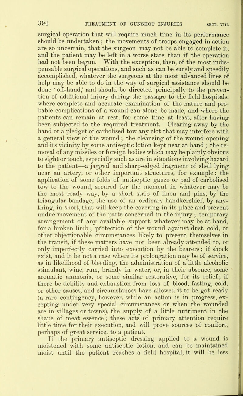 surgical operation that will require much time in its performance should be undertaken ; the movements of troops engaged in action are so uncertain, that the surgeon may not be able to complete it, and the patient may be left in a worse state than if the operation had not been begun. With the exception, then, of the most indis- pensable surgical operations, and such as can be surely and speedily accomplished, whatever the surgeons at the most advanced lines of help may be able to do in the way of surgical assistance should be done ‘ off-hand/ and should be directed principally to the preven- tion of additional injury during the passage to the field hospitals, where complete and accurate examination of the nature and pro* bable complications of a wound can alone be made, and where the patients can remain at rest, for some time at least, after having been subjected to the required treatment. Clearing away by the hand or a pledget of carbolised tow any clot that may interfere with a general view of the wound; the cleansing of the wound opening and its vicinity by some antiseptic lotion kept near at hand ; the re- moval of any missiles or foreign bodies which may be plainly obvious to sight or touch, especially such as are in situations involving hazard to the patient—a jagged and sharp-edged fragment of shell lying near an artery, or other important structures, for example; the application of some folds of antiseptic gauze or pad of carbolised tow to the wound, secured for the moment in whatever may be the most ready way, by a short strip of linen and pins, by the triangular bandage, the use of an ordinary handkerchief, by any- thing, in short, that will keep the covering in its place and prevent undue movement of the parts concerned in the injury; temporary arrangement of any available support, whatever may be at hand, for a brokeu limb ; protection of the wound against dust, cold, or other objectionable circumstances likely to present themselves in the transit, if these matters have not been already attended to, or only imperfectly carried into execution by the bearers; if shock exist, and it be not a case where its prolongation may be of service, as in likelihood of bleeding, the administration of a little alcoholic stimulant, wine, rum, brandy in water, or, in their absence, some aromatic ammonia, or some similar restorative, for its relief; if there be debility and exhaustion from loss of blood, fasting, cold, or other causes, and circumstances have allowed it to be got ready (a rare contingency, however, while an action is in progress, ex- cepting under very special circumstances or when the wounded are in villages or towns), the supply of a little nutriment in the shape of meat essence; these acts of primary attention require little time for their execution, and will prove sources of comfort, perhaps of great service, to a patient. If the primary antiseptic dressing applied to a wound is moistened with some antiseptic lotion, and can be maintained moist until the patient reaches a field hospital, it will be less