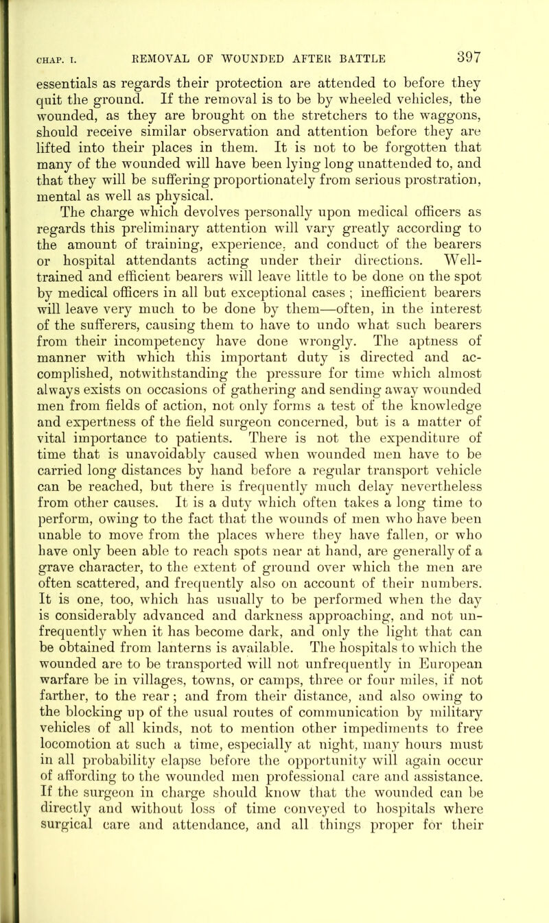 essentials as regards their protection are attended to before they quit the ground. If the removal is to be by wheeled vehicles, the wounded, as they are brought on the stretchers to the waggons, should receive similar observation and attention before they are lifted into their places in them. It is not to be forgotten that many of the wounded will have been lying long unattended to, and that they will be suffering proportionately from serious prostration, mental as well as physical. The charge which devolves personally upon medical officers as regards this preliminary attention will vary greatly according to the amount of training, experience, and conduct of the bearers or hospital attendants acting under their directions. Well- trained and efficient bearers will leave little to be done on the spot by medical officers in all but exceptional cases ; inefficient bearers will leave very much to be done by them—often, in the interest of the sufferers, causing them to have to undo what such bearers from their incompetency have done wrongly. The aptness of manner with which this important duty is directed and ac- complished, notwithstanding the pressure for time which almost always exists on occasions of gathering and sending away wounded men from fields of action, not only forms a test of the knowledge and expertness of the field surgeon concerned, but is a matter of vital importance to patients. There is not the expenditure of time that is unavoidably caused when wounded men have to be carried long distances by hand before a regular transport vehicle can be reached, but there is frequently much delay nevertheless from other causes. It is a duty which often takes a long time to perform, owing to the fact that the wounds of men who have been unable to move from the places where they have fallen, or who have only been able to reach spots near at hand, are generally of a grave character, to the extent of ground over which the men are often scattered, and frequently also on account of their numbers. It is one, too, which has usually to be performed when the day is considerably advanced and darkness approaching, and not un- frequently when it has become dark, and only the light that can be obtained from lanterns is available. The hospitals to which the wounded are to be transported will not unfrequently in European warfare be in villages, towns, or camps, three or four miles, if not farther, to the rear; and from their distance, and also owing to the blocking up of the usual routes of communication by military vehicles of all kinds, not to mention other impediments to free locomotion at such a time, especially at night, many hours must in all probability elapse before the opportunity will again occur of affording to the wounded men professional care and assistance. If the surgeon in charge should know that the wounded can be directly and without loss of time conveyed to hospitals where surgical care and attendance, and all things proper for their