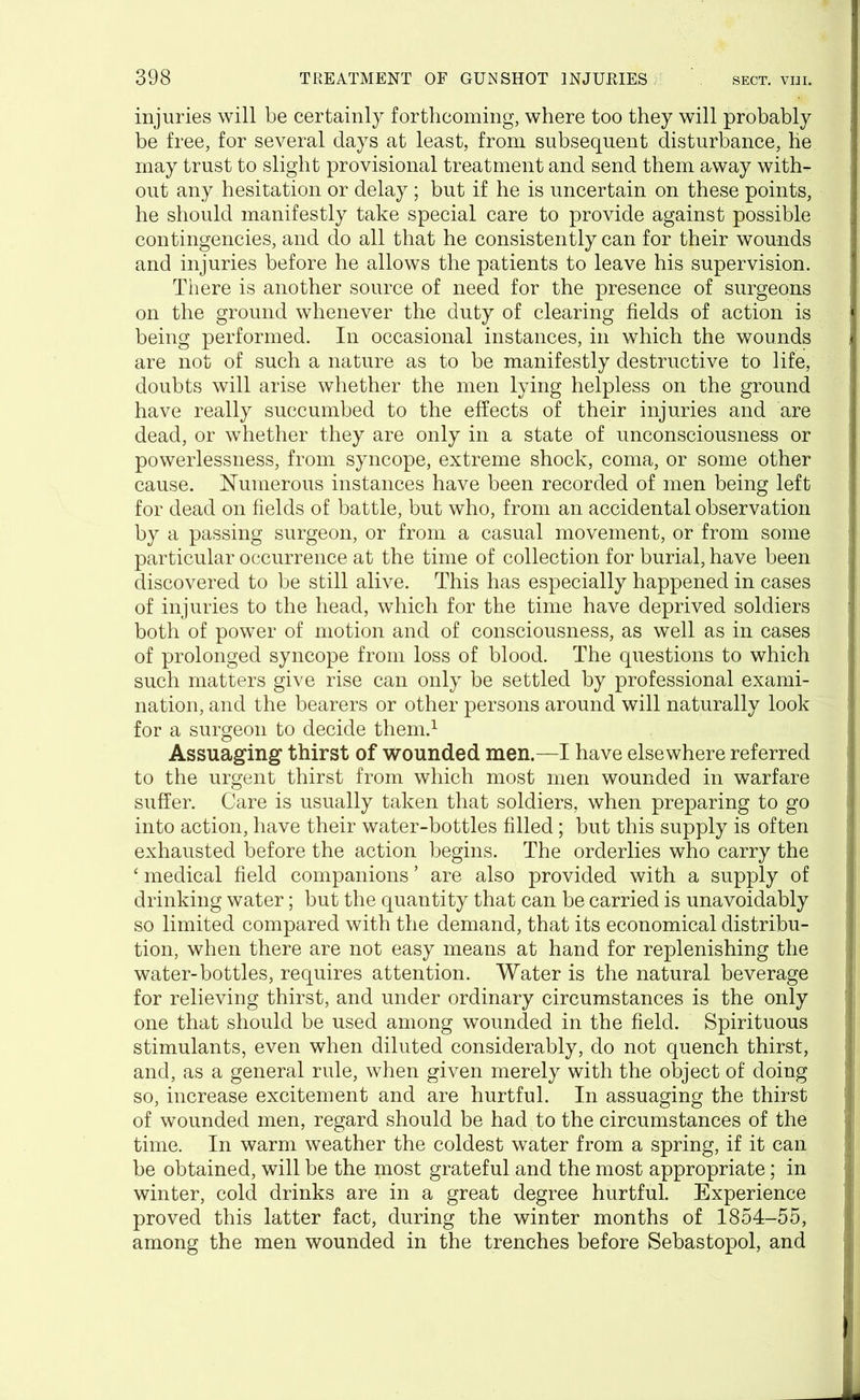 injuries will be certainly forthcoming, where too they will probably be free, for several days at least, from subsequent disturbance, he may trust to slight provisional treatment and send them away with- out any hesitation or delay ; but if he is uncertain on these points, he should manifestly take special care to provide against possible contingencies, and do all that he consistently can for their wounds and injuries before he allows the patients to leave his supervision. There is another source of need for the presence of surgeons on the ground whenever the duty of clearing fields of action is being performed. In occasional instances, in which the wounds are not of such a nature as to be manifestly destructive to life, doubts will arise whether the men lying helpless on the ground have really succumbed to the effects of their injuries and are dead, or whether they are only in a state of unconsciousness or powerlessness, from syncope, extreme shock, coma, or some other cause. Numerous instances have been recorded of men being left for dead on fields of battle, but who, from an accidental observation by a passing surgeon, or from a casual movement, or from some particular occurrence at the time of collection for burial, have been discovered to be still alive. This has especially happened in cases of injuries to the head, which for the time have deprived soldiers both of power of motion and of consciousness, as well as in cases of prolonged syncope from loss of blood. The questions to which such matters give rise can only be settled by professional exami- nation, and the bearers or other persons around will naturally look for a surgeon to decide them.1 Assuaging thirst of wounded men.—I have elsewhere referred to the urgent thirst from which most men wounded in warfare suffer. Care is usually taken that soldiers, when preparing to go into action, have their water-bottles filled; but this supply is often exhausted before the action begins. The orderlies who carry the ‘ medical field companions ’ are also provided with a supply of drinking water; but the quantity that can be carried is unavoidably so limited compared with the demand, that its economical distribu- tion, when there are not easy means at hand for replenishing the water-bottles, requires attention. Water is the natural beverage for relieving thirst, and under ordinary circumstances is the only one that should be used among wounded in the field. Spirituous stimulants, even when diluted considerably, do not quench thirst, and, as a general rule, when given merely with the object of doing so, increase excitement and are hurtful. In assuaging the thirst of wounded men, regard should be had to the circumstances of the time. In warm weather the coldest water from a spring, if it can be obtained, will be the most grateful and the most appropriate; in winter, cold drinks are in a great degree hurtful. Experience proved this latter fact, during the winter months of 1854-55, among the men wounded in the trenches before Sebastopol, and
