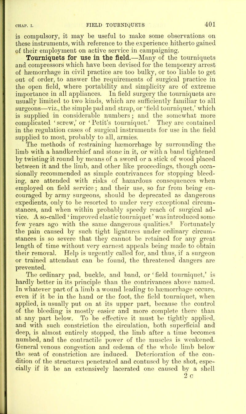 is compulsory, it may be useful to make some observations on these instruments, with reference to the experience hitherto gained of their employment on active service in campaigning. Tourniquets for use in the field.—Many of the tourniquets and compressors which have been devised for the temporary arrest of haemorrhage in civil practice are too bulky, or too liable to get out of order, to answer the requirements of surgical practice in the open field, where portability and simplicity are of extreme importance in all appliances. In field surgery the tourniquets are usually limited to two kinds, which are sufficiently familiar to all surgeons—viz., the simple pad and strap, or ‘field tourniquet/ which is supplied in considerable numbers ; and the somewhat more complicated ‘ screw/ or ‘ Petit’s tourniquet.’ They are contained in the regulation cases of surgical instruments for use in the field supplied to most, probably to all, armies. The methods of restraining haemorrhage by surrounding the limb with a handkerchief and stone in it, or with a band tightened by twisting it round by means of a sword or a stick of wood placed between it and the limb, and other like proceedings, though occa- sionally recommended as simple contrivances for stopping bleed- ing, are attended with risks of hazardous consequences when employed on field service ; and their use, so far from being en- couraged by army surgeons, should be deprecated as dangerous expedients, only to be resorted to under very exceptional circum- stances, and when within probably speedy reach of surgical ad- vice. A so-called ‘ improved elastic tourniquet ’ was introduced some few years ago with the same dangerous qualities.2 Fortunately the pain caused by such tight ligatures under ordinary circum- stances is so severe that they cannot be retained for any great length of time without very earnest appeals being made to obtain their removal. Help is urgently called for, and thus, if a surgeon or trained attendant can be found, the threatened dangers are prevented. The ordinary pad, buckle, and band, or ‘ field tourniquet/ is hardly better in its principle than the contrivances above named. In whatever part of a limb a wound leading to hsemorrhage occurs, even if it be in the hand or the foot, the field tourniquet, when applied, is usually put on at its upper part, because the control of the bleeding is mostly easier and more complete there than at any part below. To be effective it must be tightly applied, and with such constriction the circulation, both superficial and deep, is almost entirely stopped, the limb after a time becomes, numbed, aud the contractile power of the muscles is weakened. General venous congestion and oedema of the whole limb below the seat of constriction are induced. Deterioration of the con- dition of the structures penetrated and contused by the shot, espe- cially if it be an extensively lacerated one caused by a shell 2 c