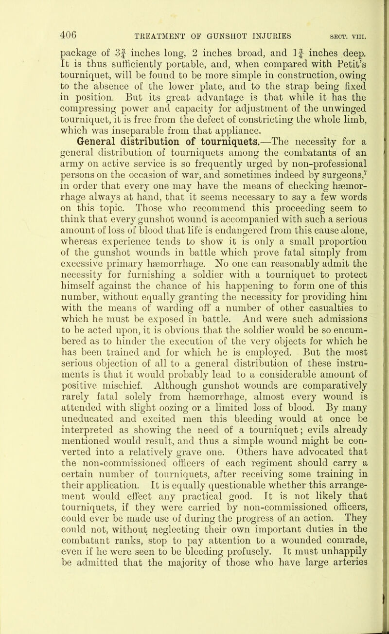package of 3f inches long, 2 inches broad, and If inches deep. It is thus sufficiently portable, and, when compared with Petit’s tourniquet, will be found to be more simple in construction, owing to the absence of the lower plate, and to the strap being fixed in position. But its great advantage is that while it has the compressing power and capacity for adjustment of the unwinged tourniquet, it is free from the defect of constricting the whole limb, which was inseparable from that appliance. General distribution of tourniquets.—The necessity for a general distribution of tourniquets among the combatants of an army on active service is so frequently urged by non-professional persons on the occasion of war, and sometimes indeed by surgeons,7 in order that every one may have the means of checking haemor- rhage always at hand, that it seems necessary to say a few words on this topic. Those who recommend this proceeding seem to think that every gunshot wound is accompanied with such a serious amount of loss of blood that life is endangered from this cause alone, whereas experience tends to show it is only a small proportion of the gunshot wounds in battle which prove fatal simply from excessive primary haemorrhage. No one can reasonably admit the necessity for furnishing a soldier with a tourniquet to protect himself against the chance of his happening to form one of this number, without equally granting the necessity for providing him with the means of warding off a number of other casualties to which he must be exposed in battle. And were such admissions to be acted upon, it is obvious that the soldier would be so encum- bered as to hinder the execution of the very objects for which he has been trained and for which he is employed. But the most serious objection of all to a general distribution of these instru- ments is that it would probably lead to a considerable amount of positive mischief. Although gunshot wounds are comparatively rarely fatal solely from hgemorrhage, almost every wound is attended with slight oozing or a limited loss of blood. By many uneducated and excited men this bleeding would at once be interpreted as showing the need of a tourniquet; evils already 1 mentioned would result, and thus a simple wound might be con- verted into a relatively grave one. Others have advocated that I the non-commissioned officers of each regiment should carry a certain number of tourniquets, after receiving some training in their application. It is equally questionable whether this arrange- ment would effect any practical good. It is not likely that tourniquets, if they were carried by non-commissioned officers, could ever be made use of during the progress of an action. They could not, without neglecting their own important duties in the >| combatant ranks, stop to pay attention to a wounded comrade, even if he were seen to be bleeding profusely. It must unhappily be admitted that the majority of those who have large arteries