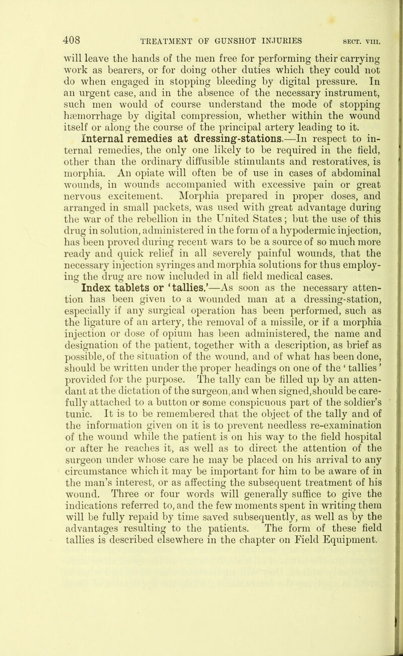 will leave the hands of the men free for performing their carrying work as bearers, or for doing other duties which they could not do when engaged in stopping bleeding by digital pressure. In an urgent case, and in the absence of the necessary instrument, such men would of course understand the mode of stopping haemorrhage by digital compression, whether within the wound itself or along the course of the principal artery leading to it. Internal remedies at dressing-stations.—In respect to in- ternal remedies, the only one likely to be required in the field, other than the ordinary diffusible stimulants and restoratives, is morphia. An opiate will often be of use in cases of abdominal wounds, in wounds accompanied with excessive pain or great nervous excitement. Morphia prepared in proper doses, and arranged in small packets, was used with great advantage during the war of the rebellion in the United States; but the use of this drug in solution, administered in the form of a hypodermic injection, has been proved during recent wars to be a source of so much more ready and quick relief in all severely painful wounds, that the necessary injection syringes and morphia solutions for thus employ- ing the drug are now included in all field medical cases. Index tablets or ‘ tallies.’—As soon as the necessary atten- tion has been given to a wounded man at a dressing-station, especially if any surgical operation has been performed, such as the ligature of an artery, the removal of a missile, or if a morphia injection or dose of opium has been administered, the name and designation of the patient, together with a description, as brief as possible, of the situation of the wound, and of what has been done, should be written under the proper headings on one of the ‘ tallies ’ provided for the purpose. The tally can be filled up by an atten- dant at the dictation of the surgeon, and when signed,should be care- fully attached to a button or some conspicuous part of the soldier’s tunic. It is to be remembered that the object of the tally and of the information given on it is to prevent needless re-examination of the wound while the patient is on his way to the field hospital or after he reaches it, as well as to direct the attention of the surgeon under whose care he may be placed on his arrival to any circumstance which it may be important for him to be aware of in the man’s interest, or as affecting the subsequent treatment of his wound. Three or four words will generally suffice to give the indications referred to, and the few moments spent in writing them will be fully repaid by time saved subsequently, as well as by the advantages resulting to the patients. The form of these field tallies is described elsewhere in the chapter on Field Equipment.