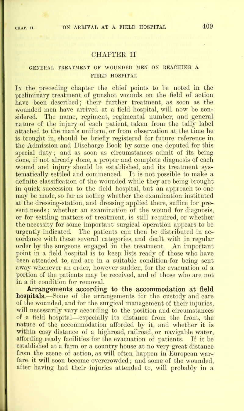 CHAPTER II GENERAL TREATMENT OF WOUNDED MEN ON REACHING A FIELD HOSPITAL In the preceding chapter the chief points to be noted in the preliminary treatment of gunshot wounds on the field of action have been described; their further treatment, as soon as the wounded men have arrived at a field hospital, will now be con- sidered. The name, regiment, regimental number, and general nature of the injury of each patient, taken from the tally label attached to the man’s uniform, or from observation at the time he is brought in, should be briefly registered for future reference in the Admission and Discharge Book by some one deputed for this special duty; and as soon as circumstances admit of its being done, if not already done, a proper and complete diagnosis of each wound and injury should be established, and its treatment sys- tematically settled and commenced. It is not possible to make a definite classification of the wounded while they are being brought in quick succession to the field hospital, but an approach to one may be made, so far as noting whether the examination instituted at the dressing-station, and dressing applied there, suffice for pre- sent needs; whether an examination of the wound for diagnosis, or for settling matters of treatment, is still required, or whether the necessity for some important surgical operation appears to be urgently indicated. The patients can then be distributed in ac- cordance with these several categories, and dealt with in regular order by the surgeons engaged in the treatment. An important point in a field hospital is to keep lists ready of those who have been attended to, and are in a suitable condition for being sent away whenever an order, however sudden, for the evacuation of a portion of the patients may be received, and of those who are not in a fit condition for removal. Arrangements according to the accommodation at field hospitals.—Some of the arrangements for the custody and care of the wounded, and for the surgical management of their injuries, will necessarily vary according to the position and circumstances of a field hospital—especially its distance from the front, the nature of the accommodation afforded by it, and whether it is within easy distance of a highroad, railroad, or navigable water, affording ready facilities for the evacuation of patients. If it be established at a farm or a country house at no very great distance from the scene of action, as will often happen in European war- fare, it will soon become overcrowded; and some of the wounded, after having had their injuries attended to, will probably in a