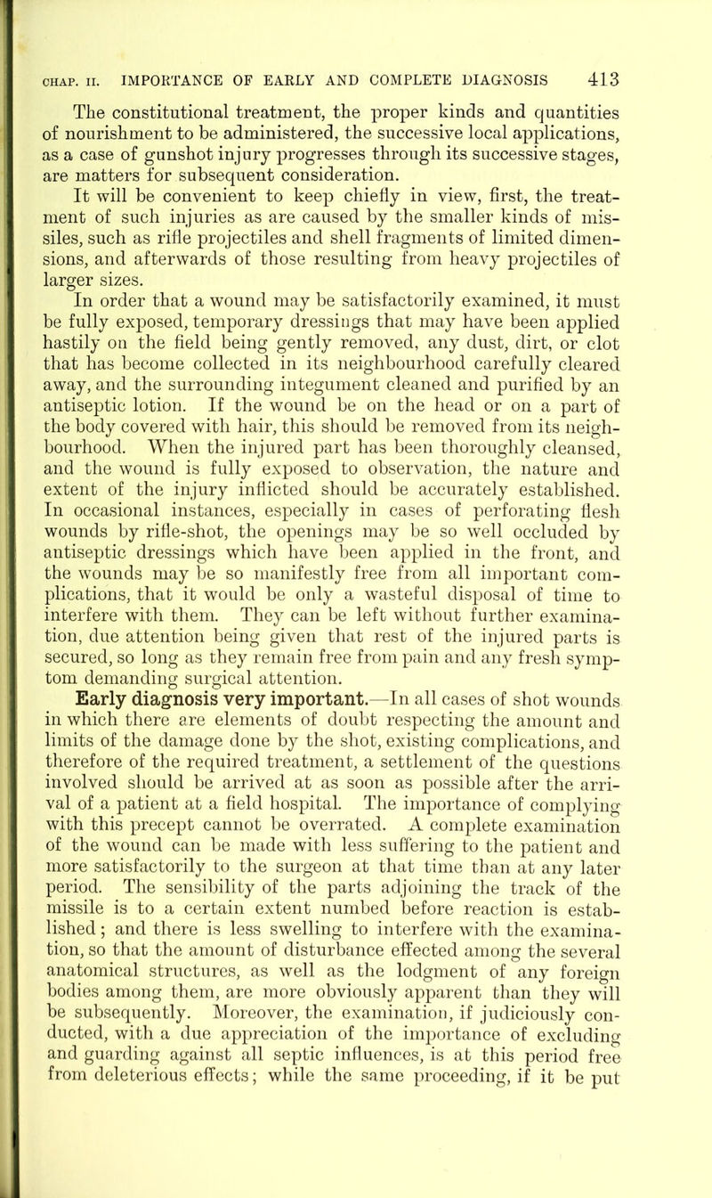 The constitutional treatment, the proper kinds and quantities of nourishment to be administered, the successive local applications, as a case of gunshot injury progresses through its successive stages, are matters for subsequent consideration. It will be convenient to keep chiefly in view, first, the treat- ment of such injuries as are caused by the smaller kinds of mis- siles, such as rifle projectiles and shell fragments of limited dimen- sions, and afterwards of those resulting from heavy projectiles of larger sizes. In order that a wound may be satisfactorily examined, it must be fully exposed, temporary dressings that may have been applied hastily on the field being gently removed, any dust, dirt, or clot that has become collected in its neighbourhood carefully cleared away, and the surrounding integument cleaned and purified by an antiseptic lotion. If the wound be on the head or on a part of the body covered with hair, this should be removed from its neigh- bourhood. When the injured part has been thoroughly cleansed, and the wound is fully exposed to observation, the nature and extent of the injury inflicted should be accurately established. In occasional instances, especially in cases of perforating flesh wounds by rifle-shot, the openings may be so well occluded by antiseptic dressings which have been applied in the front, and the wounds may be so manifestly free from all important com- plications, that it would be only a wasteful disposal of time to interfere with them. They can be left without further examina- tion, due attention being given that rest of the injured parts is secured, so long as they remain free from pain and any fresh symp- tom demanding surgical attention. Early diagnosis very important.—In all cases of shot wounds in which there are elements of doubt respecting the amount and limits of the damage done by the shot, existing complications, and therefore of the required treatment, a settlement of the questions involved should be arrived at as soon as possible after the arri- val of a patient at a field hospital. The importance of complying with this precept cannot be overrated. A complete examination of the wound can be made with less suffering to the patient and more satisfactorily to the surgeon at that time than at any later period. The sensibility of the parts adjoining the track of the missile is to a certain extent numbed before reaction is estab- lished ; and there is less swelling to interfere with the examina- tion, so that the amount of disturbance effected among the several anatomical structures, as well as the lodgment of any foreign bodies among them, are more obviously apparent than they will be subsequently. Moreover, the examination, if judiciously con- ducted, with a due appreciation of the importance of excluding and guarding against all septic influences, is at this period free from deleterious effects; while the same proceeding, if it be put