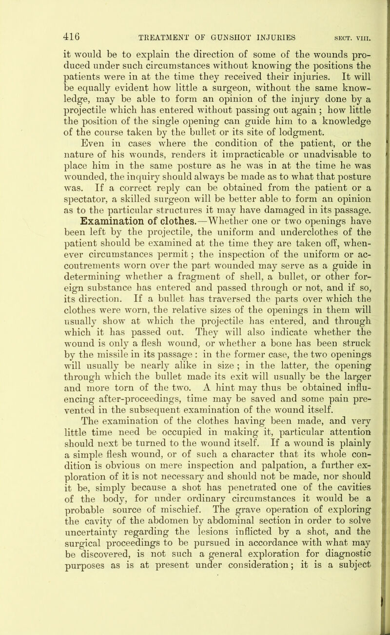 it would be to explain the direction of some of the wounds pro- duced under such circumstances without knowing the positions the patients were in at the time they received their injuries. It will be equally evident how little a surgeon, without the same know- ledge, may be able to form an opinion of the injury done by a projectile which has entered without passing out again ; how little the position of the single opening can guide him to a knowledge of the course taken by the bullet or its site of lodgment. Even in cases where the condition of the patient, or the nature of his wounds, renders it impracticable or unadvisable to place him in the same posture as he was in at the time he was wounded, the inquiry should always be made as to what that posture was. If a correct reply can be obtained from the patient or a spectator, a skilled surgeon will be better able to form an opinion as to the particular structures it may have damaged in its passage. Examination of clothes.—Whether one or two openings have been left by the projectile, the uniform and underclothes of the patient should be examined at the time they are taken off, when- ever circumstances permit; the inspection of the uniform or ac- coutrements worn over the part wounded may serve as a guide in determining whether a fragment of shell, a bullet, or other for- eign substance has entered and passed through or not, and if so, its direction. If a bullet has traversed the parts over which the clothes were worn, the relative sizes of the openings in them will usually show at which the projectile has entered, and through which it has passed out. They will also indicate whether the wound is only a flesh wound, or whether a bone has been struck by the missile in its passage : in the former case, the two openings will usually be nearly alike in size ; in the latter, the opening through which the bullet made its exit will usually be the larger and more torn of the two. A hint may thus be obtained influ- encing after-proceedings, time may be saved and some pain pre- vented in the subsequent examination of the wound itself. The examination of the clothes having been made, and very little time need be occupied in making it, particular attention should next be turned to the wound itself. If a wound is plainly a simple flesh wound, or of such a character that its whole con- dition is obvious on mere inspection and palpation, a further ex- ploration of it is not necessary and should not be made, nor should it be, simply because a shot has penetrated one of the cavities of the body, for under ordinary circumstances it would be a probable source of mischief. The grave operation of exploring the cavity of the abdomen by abdominal section in order to solve uncertainty regarding the lesions inflicted by a shot, and the surgical proceedings to be pursued in accordance with what may be discovered, is not such a general exploration for diagnostic purposes as is at present under consideration; it is a subject