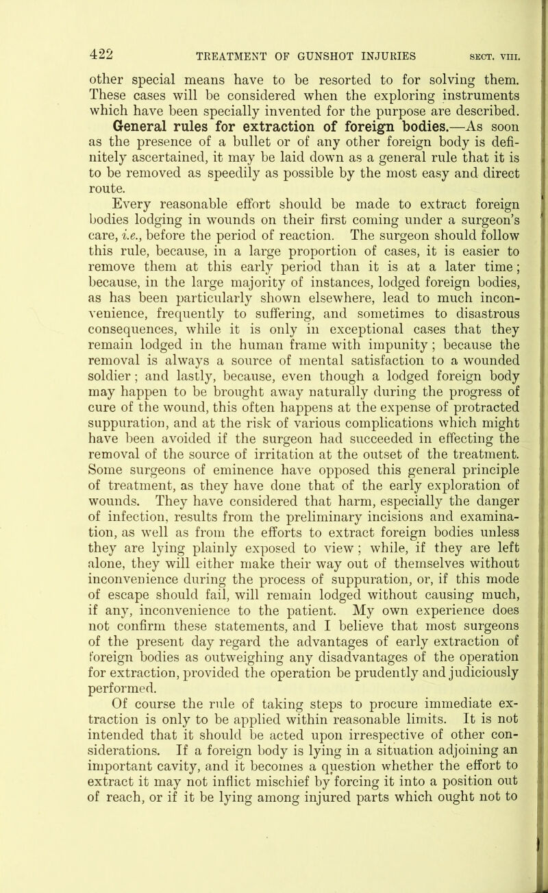 other special means have to be resorted to for solving them. These cases will be considered when the exploring instruments which have been specially invented for the purpose are described. General rules for extraction of foreign bodies.—As soon as the presence of a bullet or of any other foreign body is defi- nitely ascertained, it may be laid down as a general rule that it is to be removed as speedily as possible by the most easy and direct route. Every reasonable effort should be made to extract foreign bodies lodging in wounds on their first coming under a surgeon’s care, i.e., before the period of reaction. The surgeon should follow this rule, because, in a large proportion of cases, it is easier to remove them at this early period than it is at a later time; i because, in the large majority of instances, lodged foreign bodies, as has been particularly shown elsewhere, lead to much incon- venience, frequently to suffering, and sometimes to disastrous consequences, while it is only in exceptional cases that they remain lodged in the human frame with impunity; because the removal is always a source of mental satisfaction to a wounded soldier; and lastly, because, even though a lodged foreign body may happen to be brought away naturally during the progress of cure of the wound, this often happens at the expense of protracted suppuration, and at the risk of various complications which might have been avoided if the surgeon had succeeded in effecting the removal of the source of irritation at the outset of the treatment. i Some surgeons of eminence have opposed this general principle of treatment, as they have done that of the early exploration of wounds. They have considered that harm, especially the danger of infection, results from the preliminary incisions and examina- tion, as well as from the efforts to extract foreign bodies unless I they are lying plainly exposed to view; wdiile, if they are left alone, they will either make their way out of themselves without inconvenience during the process of suppuration, or, if this mode of escape should fail, will remain lodged without causing much, if any, inconvenience to the patient. My own experience does | not confirm these statements, and I believe that most surgeons of the present day regard the advantages of early extraction of S foreign bodies as outweighing any disadvantages of the operation for extraction, provided the operation be prudently and judiciously 1 performed. Of course the rule of taking steps to procure immediate ex- traction is only to be applied within reasonable limits. It is not intended that it should be acted upon irrespective of other con- siderations. If a foreign body is lying in a situation adjoining an important cavity, and it becomes a question whether the effort to extract it may not inflict mischief by forcing it into a position out of reach, or if it be lying among injured parts which ought not to