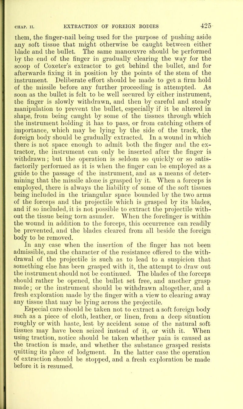 them, the finger-nail being used for the purpose of pushing aside any soft tissue that might otherwise be caught between either blade and the bullet. The same manoeuvre should be performed by the end of the finger in gradually clearing the way for the scoop of Coxeter’s extractor to get behind the bullet, and for afterwards fixing it in position by the points of the stem of the instrument. Deliberate effort should be made to get a firm hold of the missile before any further proceeding is attempted. As soon as the bullet is felt to be well secured by either instrument, the finger is slowly withdrawn, and then by careful and steady manipulation to prevent the bullet, especially if it be altered in shape, from being caught by some of the tissues through which the instrument holding it has to pass, or from catching others of importance, which may be lying by the side of the track, the foreign body should be gradually extracted. In a wound in which there is not space enough to admit both the finger and the ex- tractor, the instrument can only be inserted after the finger is withdrawn ; but the operation is seldom so quickly or so satis- factorily performed as it is when the finger can be employed as a guide to the passage of the instrument, and as a means of deter- mining that the missile alone is grasped by it. When a forceps is employed, there is always the liability of some of the soft tissues being included in the triangular space bounded by the two arms of the forceps and the projectile which is grasped by its blades, and if so included, it is not possible to extract the projectile with- out the tissue being torn asunder. When the forefinger is within the wound in addition to the forceps, this occurrence can readily be prevented, and the blades cleared from all beside the foreign body to be removed. In any case when the insertion of the finger has not been admissible, and the character of the resistance offered to the with- drawal of the projectile is such as to lead to a suspicion that something else has been grasped with it, the attempt to draw out the instrument should not be continued. The blades of the forceps should rather be opened, the bullet set free, and another grasp made; or the instrument should be withdrawn altogether, and a fresh exploration made by the finger with a view to clearing away any tissue that may be lying across the projectile. Especial care should be taken not to extract a soft foreign body such as a piece of cloth, leather, or linen, from a deep situation roughly or with haste, lest by accident some of the natural soft tissues may have been seized instead of it, or with it. When using traction, notice should be taken whether pain is caused as the traction is made, and whether the substance grasped resists quitting its place of lodgment. In the latter case the operation of extraction should be stopped, and a fresh exploration be made before it is resumed.