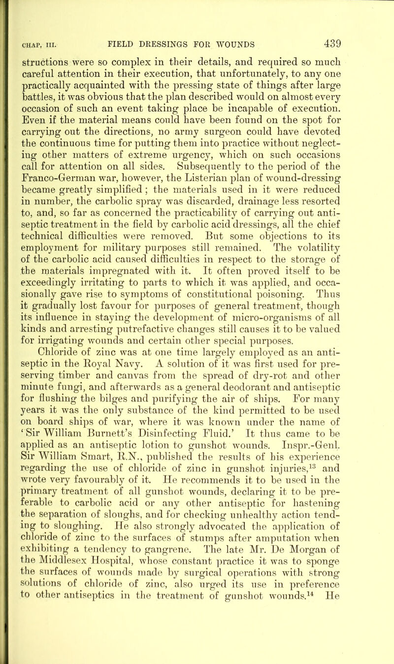 structions were so complex in their details, and required so much careful attention in their execution, that unfortunately, to any one practically acquainted with the pressing state of things after large battles, it was obvious that the plan described would on almost every occasion of such an event taking place be incapable of execution. Even if the material means could have been found on the spot for carrying out the directions, no army surgeon could have devoted the continuous time for putting them into practice without neglect- ing other matters of extreme urgency, which on such occasions call for attention on all sides. Subsequently to the period of the Franco-German war, however, the Listerian plan of wound-dressing became greatly simplified ; the materials used in it were reduced in number, the carbolic spray was discarded, drainage less resorted to, and, so far as concerned the practicability of carrying out anti- septic treatment in the field by carbolic acid dressings, all the chief technical difficulties were removed. But some objections to its employment for military purposes still remained. The volatility of the carbolic acid caused difficulties in respect to the storage of the materials impregnated with it. It often proved itself to be exceedingly irritating to parts to which it was applied, and occa- sionally gave rise to symptoms of constitutional poisoning. Thus it gradually lost favour for purposes of general treatment, though its influence in staying the development of micro-organisms of all kinds and arresting putrefactive changes still causes it to be valued for irrigating wounds and certain other special purposes. Chloride of zinc was at one time largely employed as an anti- septic in the Royal Navy. A solution of it was first used for pre- serving timber and canvas from the spread of dry-rot and other minute fungi, and afterwards as a general deodorant and antiseptic for flushing the bilges and purifying the air of ships. For many years it was the only substance of the kind permitted to be used on board ships of war, where it was known under the name of ‘ Sir William Burnett’s Disinfecting Fluid.’ It thus came to be applied as an antiseptic lotion to gunshot wounds. Inspr.-Genl. Sir William Smart, R.N., published the results of his experience regarding the use of chloride of zinc in gunshot injuries,13 and wrote very favourably of it. He recommends it to be used in the primary treatment of all gunshot wounds, declaring it to be pre- ferable to carbolic acid or any other antiseptic for hastening the separation of sloughs, and for checkiug unhealthy action tend- ing to sloughing. He also strongly advocated the application of chloride of zinc to the surfaces of stumps after amputation when exhibiting a tendency to gangrene. The late Mr. De Morgan of the Middlesex Hospital, whose constant practice it was to sponge the surfaces of wounds made by surgical operations with strong solutions of chloride of zinc, also urged its use in preference to other antiseptics in the treatment of gunshot wounds.14 He