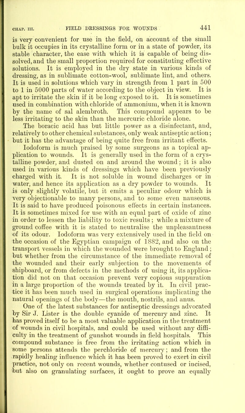 is very convenient for use in the field, on account of the small bulk it occupies in its crystalline form or in a state of powder, its stable character, the ease with which it is capable of being dis- solved, and the small proportion required for constituting effective solutions. It is employed in the dry state in various kinds of dressing, as in sublimate cotton-wool, sublimate lint, and others. It is used in solutions which vary in strength from 1 part in 500 to 1 in 5000 parts of water according to the object in view. It is apt to irritate the skin if it be long exposed to it. It is sometimes used in combination with chloride of ammonium, when it is known by the name of sal alembroth. This compound appears to be less irritating to the skin than the mercuric chloride alone. The boracic acid has but little power as a disinfectant, and, relatively to other chemical substances, only weak antiseptic action; but it has the advantage of being quite free from irritant effects. Iodoform is much praised by some surgeons as a topical ap- plication to wounds. It is generally used in the form of a crys- talline powder, and dusted on and around the wound ; it is also used in various kinds of dressings which have been previously charged with it. It is not soluble in wound discharges or in water, and hence its application as a dry powder to wounds. It is only slightly volatile, but it emits a peculiar odour which is very objectionable to many persons, and to some even nauseous. It is said to have produced poisonous effects in certain instances. It is sometimes mixed for use with an equal part of oxide of zinc in order to lessen the liability to toxic results ; while a mixture of ground coffee with it is stated to neutralise the unpleasantness of its odour. Iodoform was very extensively used in the field on the occasion of the Egyptian campaign of 1882, and also on the transport vessels in which the wounded were brought to England; but whether from the circumstance of the immediate removal of the wounded and their early subjection to the movements of shipboard, or from defects in the methods of using it, its applica- tion did not on that occasion prevent very copious suppuration in a large proportion of the wounds treated by it. In civil prac- tice it has been much used in surgical operations implicating the natural openings of the body—the mouth, nostrils, and anus. One of the latest substances for antiseptic dressings advocated by Sir J. Lister is the double cyanide of mercury and zinc. It has proved itself to be a most valuable application in the treatment of wounds in civil hospitals, and could be used without any diffi- culty in the treatment of gunshot wounds in field hospitals. This compound substance is free from the irritating action which in some persons attends the perchloride of mercury; and from the rapidly healing influence which it has been proved to exert in civil practice, not only on recent wounds, whether contused or incised, but also on granulating surfaces, it ought to prove an equally